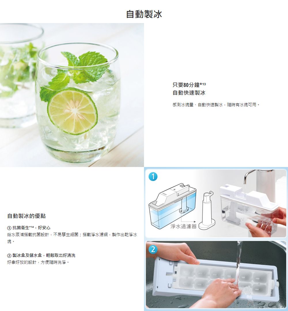 自動製冰的優點自動製冰 抗菌衛生*14,好安心給水泵浦搭載抗菌設計,不易孳生細菌;搭載淨水濾網,製作出乾淨冰塊。② 製冰盒及儲水盒,輕鬆取出好清洗好拿好放的設計,方便隨時洗淨。只要80分鐘*13自動快速製冰感測冰塊、自動快速製冰,隨時有冰塊可用。淨水過濾器