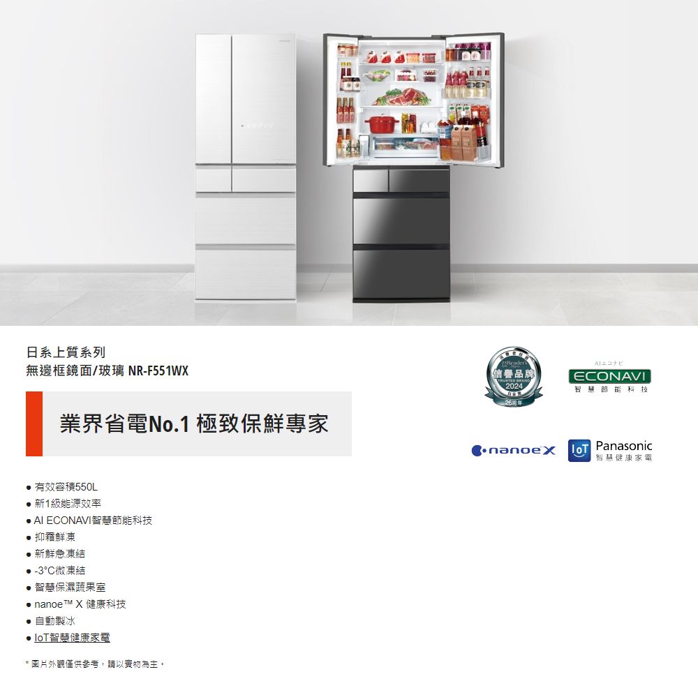 日系上質系列無邊框鏡面/玻璃 NR-F551WX業界省電No.1 極致保鮮專家信譽品牌 2024EONAVI智慧科技 Panasonic智慧健康家電 有效容積550L新1級能源效率 AI ECONAVI智慧節能科技抑霜鮮凍新鮮急凍結-3°C微凍結智慧保濕蔬果室 nanoe X 健康科技 自動製冰智慧健康家電* 圖片外觀僅供參考,請以實物為主。