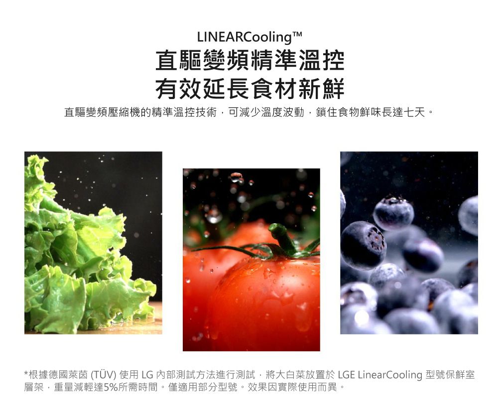 LINEARCooling直驅變頻精準溫控有效延長食材新鮮直驅變頻壓縮機的精準溫控技術,可減少溫度波動,鎖住食物鮮味長達七天。*根據德國萊茵 (TÜV) 使用LG 內部測試方法進行測試,將大白菜放置於 LGE LinearCooling 型號保鮮室層架,重量減輕達5%所需時間。僅適用部分型號。效果因實際使用而異。