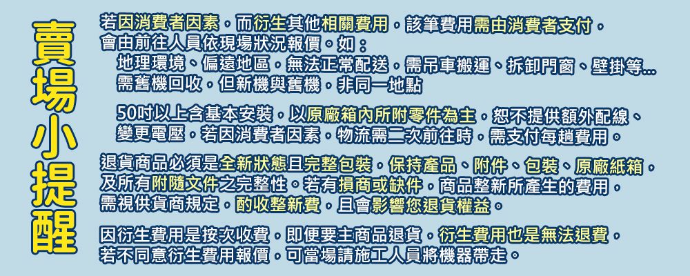 若因消費者因素而衍生其他相關費用該筆費用需消費者支付會由前往人員依現場狀況報價如:地理環境偏遠地區無法正常配送需吊車搬運、拆卸門窗、壁掛等需舊機回收但新機與舊機非同一地點50以上含基本安裝以原廠箱內所附零件為主恕不提供額外配線變更電壓若因消費者因素物流需二次前往時需支付每趟費用退貨商品必須是全新狀態且完整包裝保持產品、附件、包裝、原廠紙箱及所有附隨文件之完整性若有損商或缺件。商品整新所產生的費用。需視供貨商規定。酌收整新費。且會影響您退貨權益。因衍生費用是按次收費。即便要主商品退貨。衍生費用也是無法退費。若不同意衍生費用報價可當場請施工人員將機器帶走。。