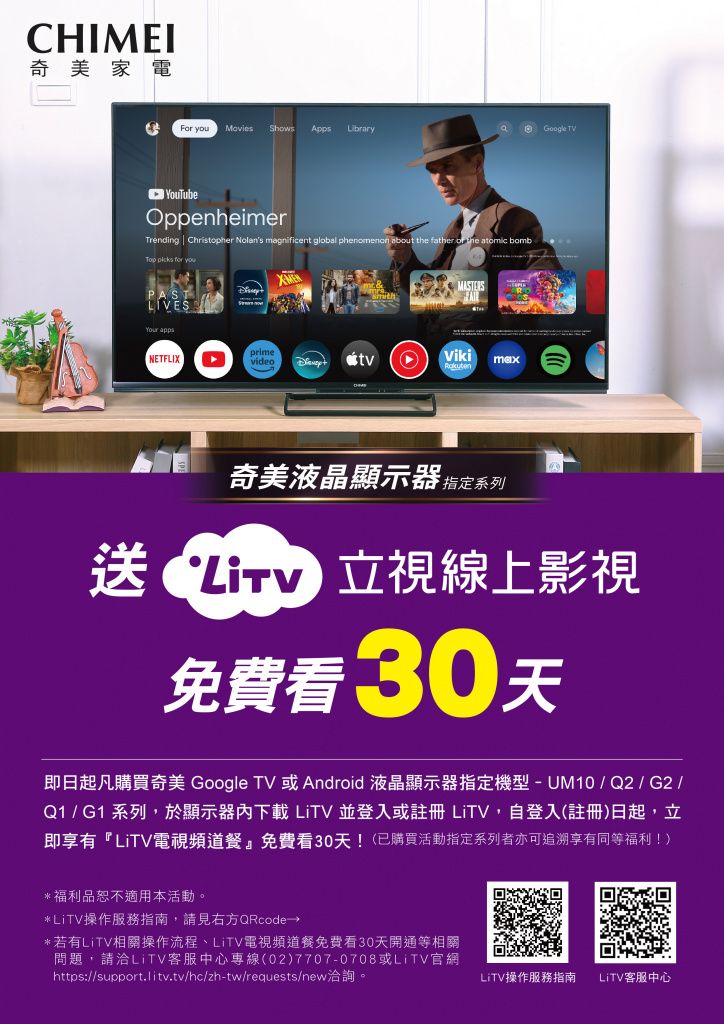CHIMEI奇美家電F  Movies Shows Apps LibraryGoogle TVOppenheimerTrending  Christopher Nolans magnificent global phenomenon about  father or the atomic bomb   you NETFLIXprimevideoVikimax奇美液晶顯示器指定系列送 立視線上影視免費看30天即日起凡購買奇美 Google TV 或Android 液晶顯示器指定機型-UM10 / Q2 / G2 /Q1 / G1 系列,於顯示器下載LiTV並登入或註冊 LiTV,自登入(註冊日起,立即享有『LiTV電視頻道餐』免費看30天!(已購買活動指定系列者亦可追溯享有同等福利!)*福利品恕不適用本活動。*LiTV操作服務指南,請見右方QRcode→*若有LiTV相關操作流程、LiTV電視頻道餐免費看30天開通等相關問題,請洽LiTV客服中心專線(02)7707-0708或LiTV官網https://support.litv.tv/hc/zh-tw/requests/new洽詢。LiTV操作服務指南LiTV客服中心