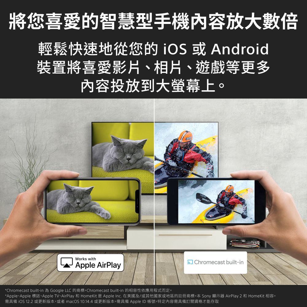 將您喜愛的智慧型手機內容放大數倍輕鬆快速地從您的  或Android裝置將喜愛影片、相片、遊戲等更多内容投放到大螢幕上Works withApple AirPlay Chromecast built-in*Chromecast built-in 為 Google LLC 的商標Chromecast built-in 的相容性依應用程式而定。*Apple、Apple 標誌、Apple TV、AirPlay 和 HomeKit 是Apple Inc. 在美國及/或其他國家或地區的註冊商標。本 Sony 顯示器 AirPlay 2 和 HomeKit 相容。需具備 iOS 12.2或更新版本,或者 macOS 10.14.4或更新版本。需具備 Apple ID 帳號。特定內容需具備訂閱資格才能存取