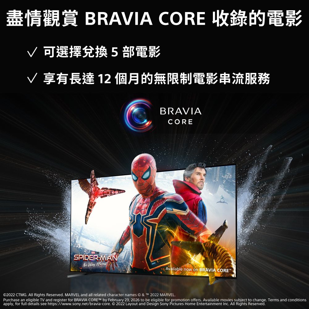 盡情觀賞 BRAIA CORE 收錄的電影 可選擇兌換5部電影V 享有長達12個月的無限制電影串流服務SPIDERMANNo Way BRAVIACOREAvailable now on BRAVIA CORE©2022 CTMG.  Rights Reserved. MARVEL and all related character names © &amp;  2022 MARVEL.Purchase an eligible TV and register for BRAVIA CORE™ by February 23, 2026 to be eligible for promotion offers. Available movies subject to change. Terms and conditionsapply, for full details see https://www.sony.net/bravia-core. © 2022 Layout and Design Sony Pictures Home Entertainment Inc. All Rights Reserved.