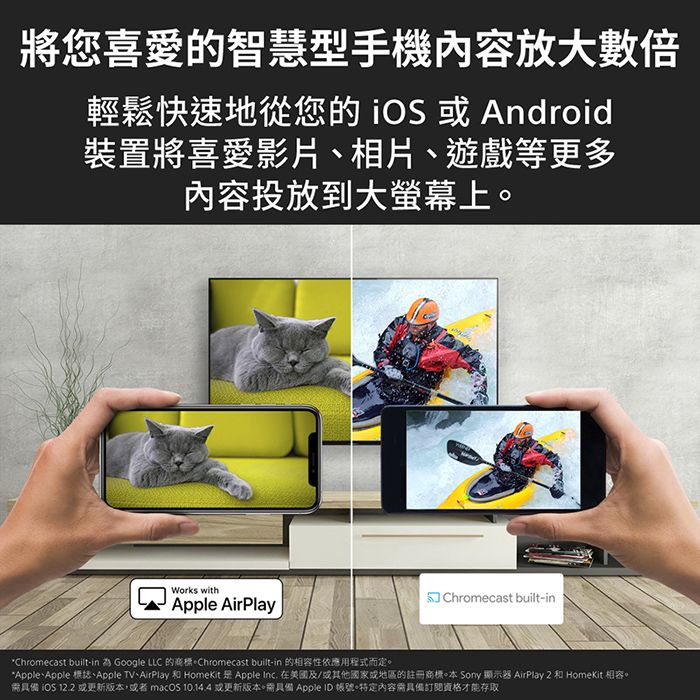 將您喜愛的智慧型手機內容放大數倍輕鬆快速地從您的   Android裝置將喜愛影片相片、遊戲等更多內容投放到大螢幕上Works withApple AirPlayChromecast built-in*Chromecast built-in 為 Google LLC 的。Chromecast built-in 的相容性依應用程式而定。*Apple、Apple 標誌、Apple TV、AirPlay 和 HomeKit  Apple Inc. 在美國及/或其他國家或地區的註冊商標。本 Sony 顯示器 AirPlay 2 和 HomeKit 相容。需具備 iOS 12.2 或更新版本,或者macOS  或更新版本。需具備 Apple ID 帳號。特定內容需具備訂閱資格才能存取