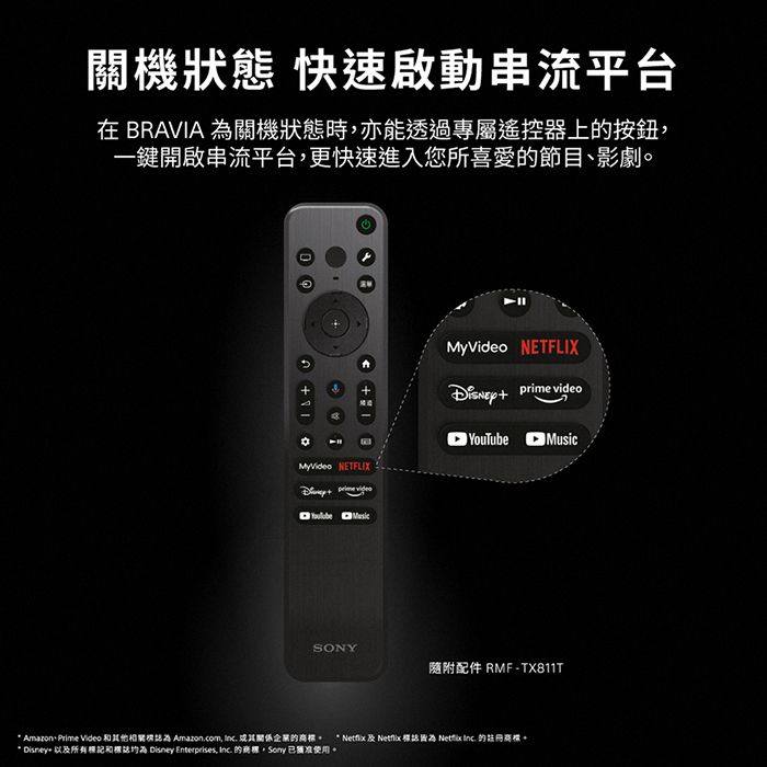 機狀態 快速啟動串流平台在 BRAVIA 關機狀態時亦能透過專屬遙控器上的按鈕一鍵開啟串流平台,更快速進入您所喜愛的節目、影劇MyVideo NETFLIX MyVideo NETFLIX  videoYouTube MusicSONY隨附配件 RMF-TX811T Amazone Prime Video 其他相關為 Amazon.com,  關係的。 *  及   Netflix  的。* Disney 以及所有和 Disney Enterprises,  的商標 已關准使用。