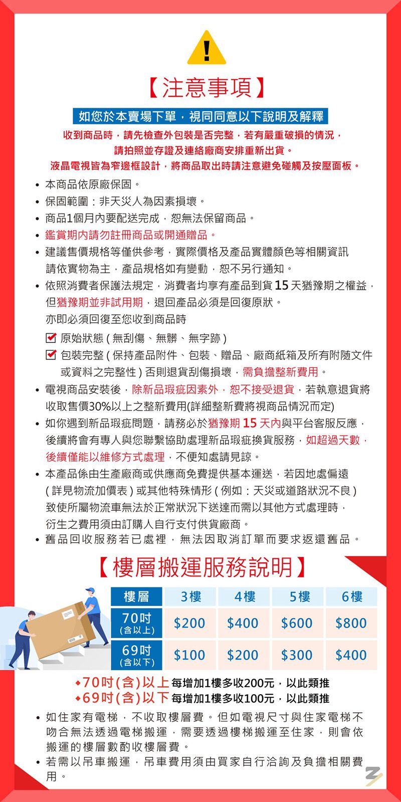 【注意事項】如您於本賣場下單視同同意以下說明及解釋收到商品時請先檢查外包裝是否完整若有嚴重破損的情況請拍照並存證及連絡廠商安排重新出貨液晶電視皆為窄邊框設計將商品取出時請注意避免碰觸及按壓面板本商品依原廠保固。保固範圍非天災人為因素損壞。商品1個月內要配送完成無法保留商品。鑑賞期內請勿註冊商品或開通贈品。建議售價規格等僅供參考實際價格及產品實體顏色等相關資訊請依實物為主產品規格如有變動恕不另行通知。依照消費者保護法規定,消費者均享有產品到貨天猶豫期之權益,但猶豫期並非試用期,退回產品必須是回復原狀。亦即必須回復至您收到商品時 原始狀態(無刮傷無髒、無字跡)☑包裝完整(保持產品附件、包裝、贈品、廠商紙箱及所有文件或資料之完整性)否則退貨刮傷損壞,需負擔整新費用。電視商品安裝後,除新品瑕疵因素外,恕不接受退貨。若執意退貨將收取售價30%以上之整新費用(詳細整新費將視商品情況而定)如你遇到新品瑕疵,請務必於猶豫期15與平台客服反應,後續將會有專人與您聯繫協助處理新品瑕疵換貨服務,如超過天數,後續僅能以維修方式處理,不處請見諒。本產品係由生產廠商或供應商免費提供基本運送,若因地處偏遠(詳見物流加價表)或其他特殊情形(例如:天災或道路狀況不良)致使所屬物流車無法於正常狀況下而需以其他方式處理時,衍生之費用須由訂購人自行支付供貨廠商。品回收服務若已處裡,無法因取消訂單而要求返還舊品:【層搬運服務說明】樓層3樓 4樓5樓6 樓70$200 $400 $600$800(含以上)69(含以下)$100 $200 $300 $40070(含)以上每增加1樓多收200元,以此類推69吋(含)以下每增加1樓多收100元,以此類推如住家有電梯,不收取樓層費。但如電視尺寸與住家電梯不吻合無法透過電梯搬運,需要透過樓梯搬運至住家,則會依搬運的樓層數酌收樓層費。若需以吊車搬運,吊車費用須由買家自行洽詢及負擔相關費用。