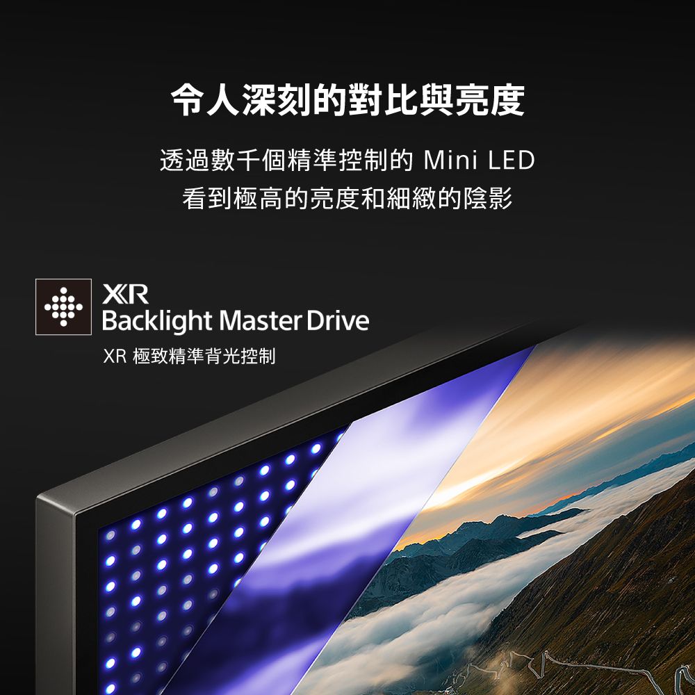 令人深刻的對比與亮度透過數千個精準控制的 Mini LED看到極高的亮度和細緻的陰影XRBacklight Master DriveXR 極致精準背光控制
