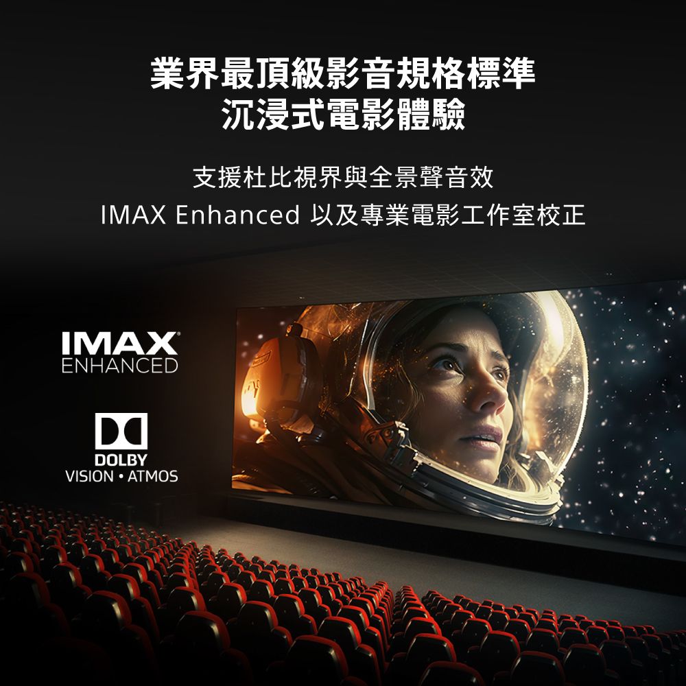 業界最頂級影音規格標準沉浸式電影體驗支援杜比視界與全景聲音效IMAX Enhanced 以及專業電影工作室校正ENHANCEDDOLBYVISION ATMOS
