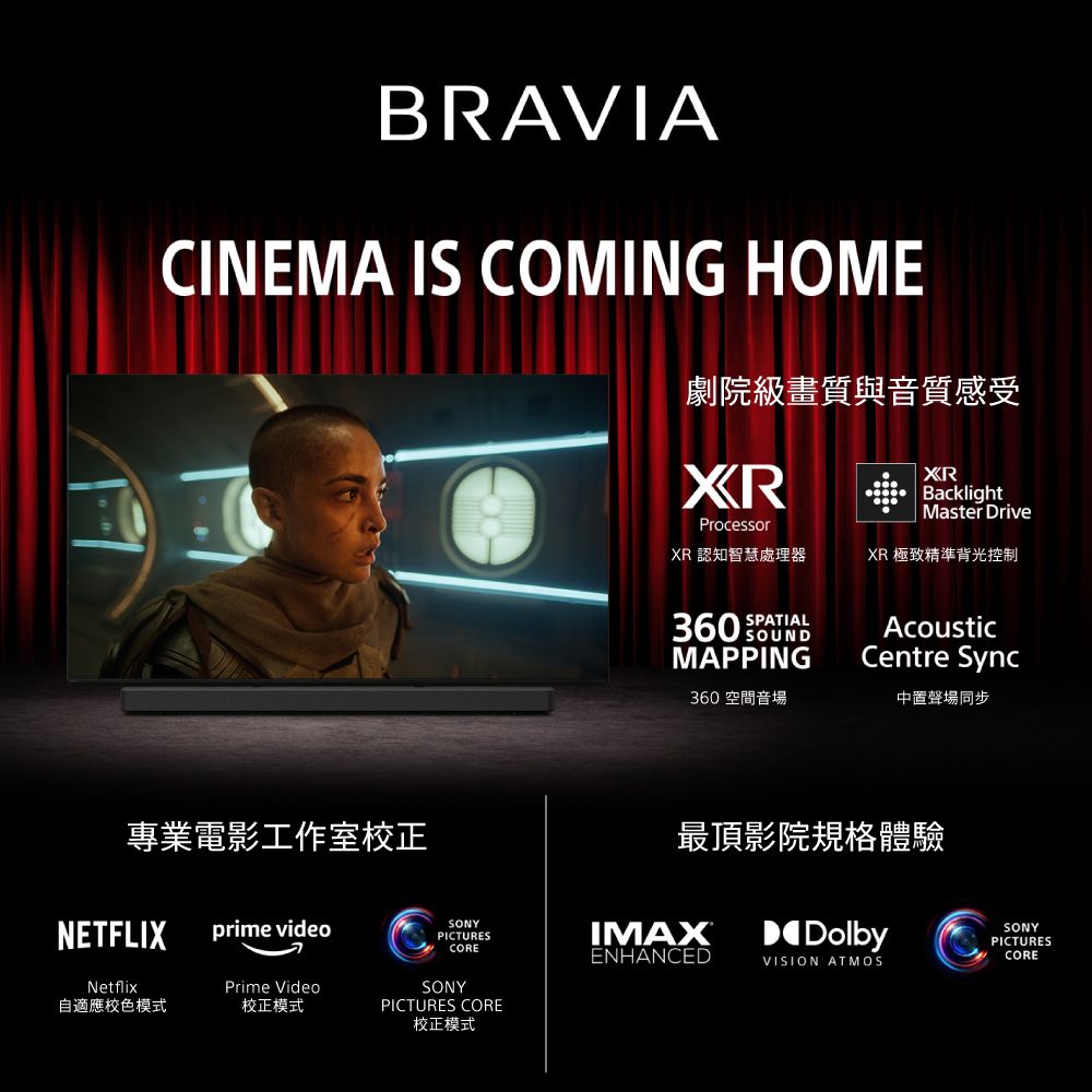 BRAVIACINEMA IS COMING HOME劇院級畫質與音質感受電影工作室校正NETFLIXprime videoSONYPICTURESCORENetflixPrime Video自適應校色模式校正模式SONYPICTURES CORE校正模式XRProcessorXR 認知智慧處理器XRBacklightMaster DriveXR 極致精準背光控制SPATIAL360 MAPPINGAcousticCentre Sync360空間音場中置聲場同步最頂影院規格體驗IMAXDolbySONYPICTURESENHANCEDCOREVISION ATMOS