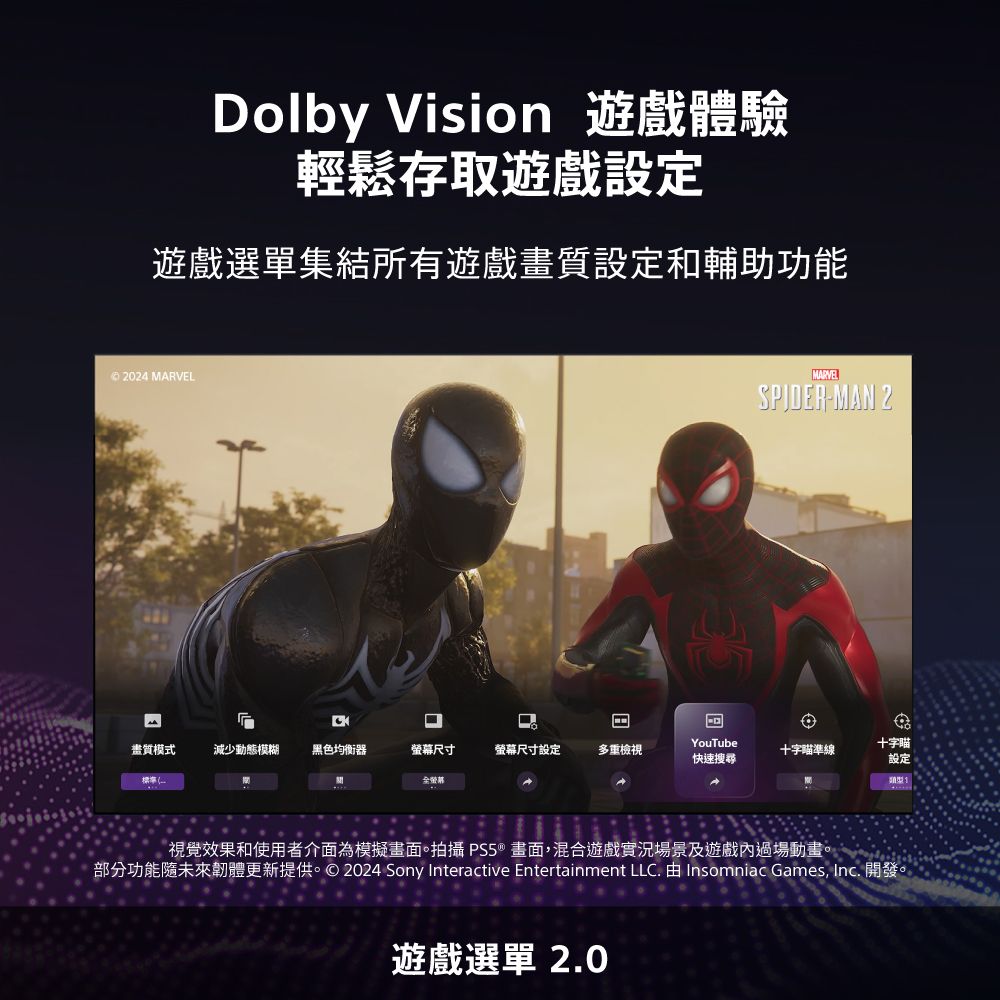 Dolby Vision 遊戲體驗輕鬆存取遊戲設定遊戲選單集結所有遊戲畫質設定和輔助功能 2024 MARVEL畫質模式減少動態模糊黑色均衡器螢幕尺寸螢幕尺寸設定多重檢視標準全螢幕YouTube快速搜尋MARVELSPIDER-MAN 2十字瞄準線十字瞄設定類型視覺效果和使用者介面為模擬畫面。拍攝 PS5®畫面,混合遊戲實況場景及遊戲內過場動畫。部分功能未來韌體更新提供。© 2024 Sony Interactive Entertainment LLC. 由 Insomniac Games,  開發。遊戲選單 2.0