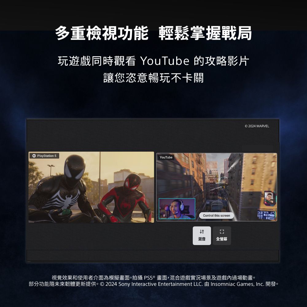 多重檢視功能 輕鬆掌握戰局玩遊戲同時觀看 YouTube 的攻略影片讓您恣意暢玩不卡關 PlayStation 5YouTubeControl this screen混音 全螢幕 2024 MARVEL視覺效果和使用者介面為模擬畫面。拍攝 PS5®畫面混合遊戲實況場景及遊戲內過場動畫。部分功能未來韌體更新提供。© 2024 Sony Interactive Entertainment LLC.  Insomniac Games, Inc. 開發。