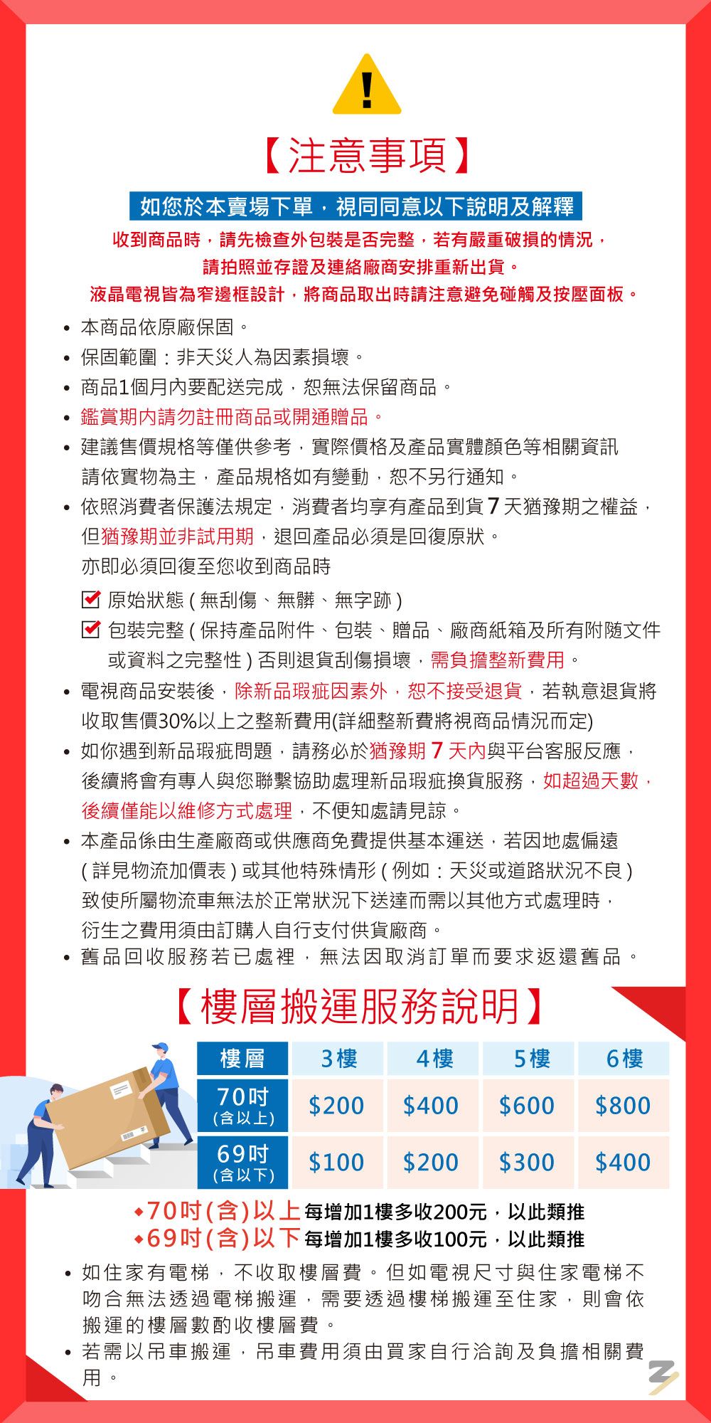 【注意事項】如您於本賣場下單視同同意以下說明及解釋收到商品時,請先檢查外包裝是否完整,有嚴重破損的情況,請拍照並存證及連絡廠商安排重新出貨液晶電視皆為窄邊框設計,將商品取出時請注意避免碰觸及按壓面板。本商品依原廠保固。 保固範圍:非天災人為因素損壞。商品1個月內要配送完成,無法保留商品。鑑賞請勿註冊商品或開通贈品。建議售價規格等僅供參考,實際價格及產品實體顏色等相關資訊請依實物為主,產品規格如有變動,恕不另行通知。依照消費者保護法規定,消費者均享有產品到貨7天猶豫期之權益,但猶豫期並非試期,退回產品必須是回復原狀。亦即必須回復至您收到商品時原始狀態(無刮傷、無髒、無字跡)包裝完整(保持產品附件、包裝、贈品、廠商紙箱及所有文件或資料之完整性)否則退貨刮傷損壞,需負擔整新費用。電視商品安裝後,除新品瑕疵因素外,恕不接受退貨,若執意退貨將收取售價30%以上之整新費用(詳細整新費將視商品情況而定)如你遇到新品瑕疵問題,請務必於猶豫期7與平台客服反應,後續將會有專人與您聯繫協助處理新品瑕疵換貨服務,如超過天數,後續僅能以維修方式處理,不便知處請見諒。本產品係由生產廠商或供應商免費提供基本運送,若因地處偏遠(詳見物流加價表)或其他特殊情形(例如:天災或道路狀況不良)致使所屬物流車無法於正常狀況下送達而需以其他方式處理時,衍生之費用須由訂購人自行支付供貨廠商。舊品回收服務若已處裡,無法因取消訂單而要求返還舊品。【層搬運服務說明】樓層3 樓4樓5樓6 樓70$200 $400 $600$800(含以上)69$100 $200 $300$400(含以下)•70(含)以上每增加1樓多收200元,以此類推•69吋(含)以下每增加1樓多收100元,以此類推如住家有電梯,不收取樓層費。但如電視尺寸與住家電梯不吻合無法透過電梯搬運,需要透過樓梯搬運至住家,則會依搬運的樓層數酌收樓層費。若需以吊車搬運,吊車費用須由買家自行洽詢及負擔相關費若用