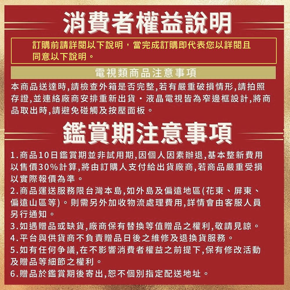 消費者權益說明訂購前請詳閱以下說明,當完成訂購即代表您以詳閱且同意以下說明電視類商品注意事項本商品送達時,請檢查外箱是否完整,若有嚴重破損情形,請拍照存證,並連絡廠商安排重新出貨液晶電視皆為窄邊框設計,將商品取出時,請避免碰觸及按壓面板。鑑賞期注意事項1.商品10日鑑賞期並非試用期,因個人因素辦退,基本整新費用以售價30%計算,將由訂購人支付給出貨廠商,若商品嚴重受損以實際報價為準。2.商品運送服務限台灣本島,如外島及偏遠地區(花東、屏東、偏遠山區等)。則需另外加收物流處理費用,詳情會由客服人員另行通知。3.如遇贈品或缺貨,廠商保有替換等值贈品之權利,敬請見諒。4.平台與供貨商不負責贈品日後之維修及退換貨服務。5.如有任何爭議,在不影響消費者權益之前提下,保有修改活動及贈品等細節之權利。6.贈品於鑑賞期後寄出,恕不個別指定配送地址。