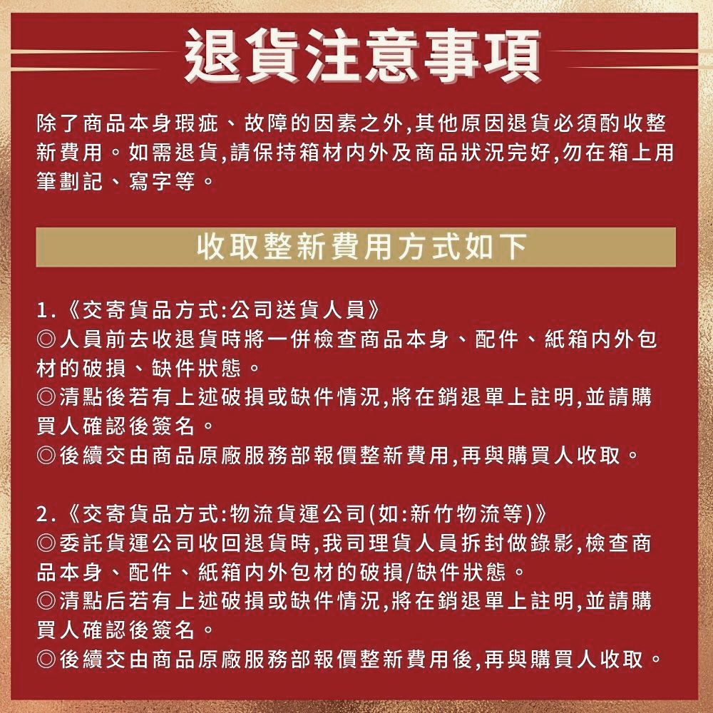 退貨注意事項除了商品本身瑕疵、故障的因素之外,其他原因退貨必須酌收整新費用。如需退貨,請保持箱材内外及商品完好,勿在箱上用筆劃記、寫字等。收取整新費用方式如下1.《交寄貨品方式:公司送貨人員》◎人員前去收退貨時將一併檢查商品本身、配件、紙箱内外包材的破損、缺件狀態。◎清點後若有上述破損或缺件情況,將在銷退單上註明,並請購買人確認後簽名。◎後續交由商品原廠服務部報價整新費用,再與購買人收取。2.《交寄貨品方式:物流貨運公司(如:新竹物流等)》)委託貨運公司收回退貨時,我司理貨人員拆封做錄影,檢查商品本身、配件、紙箱内外包材的破損/缺件狀態。◎清點后若有上述破損或缺件情況,將在銷退單上註明,並請購買人確認後簽名。◎後續交由商品原廠服務部報價整新費用後,再與購買人收取。