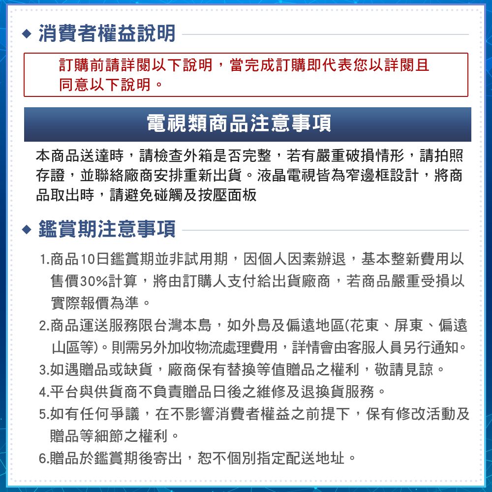 消費者權益說明訂購前請詳閱以下說明,當完成訂購即代表您以詳閱且同意以下說明。電視類商品注意事項本商品送達時,請檢查外箱是否完整,若有嚴重破損情形,請拍照存證,並聯絡廠商安排重新出貨。液晶電視皆為窄邊框設計,將商品取出時,請避免碰觸及按壓面板 鑑賞期注意事項1.商品10日鑑賞期並非試用期,因個人因素辦退,基本整新費用以售價30%計算,將由訂購人支付給出貨廠商,若商品嚴重受損以實際報價為準。2.商品運送服務限台灣本島,如外島及偏遠地區(花東、屏東、偏遠山區等)。則需另外加收物流處理費用,詳情會由客服人員另行通知。3.如遇贈品或缺貨,廠商保有替換等值贈品之權利,敬請見諒。4.平台與供貨商不負責贈品日後之維修及退換貨服務。5.如有任何爭議,在不影響消費者權益之前提下,保有修改活動及贈品等細節之權利。6.贈品於鑑賞期後寄出,恕不個別指定配送地址。