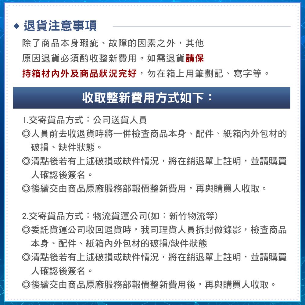 退貨注意事項除了商品本身瑕疵、故障的因素之外,其他原因退貨必須酌收整新費用。如需退貨請保持箱材内外及商品狀況完好,勿在箱上用筆劃記、寫字等。收取整新費用方式如下:1.交寄貨品方式:公司送貨人員人員前去收退貨時將一併檢查商品本身、配件、紙箱外包材的破損、缺件狀態。清點後若有上述破損或缺件情況,將在銷退單上註明,並請購買人確認後簽名。後續交由商品原廠服務部報價整新費用,再與購買人收取。2.交寄貨品方式:物流貨運公司(如:新竹物流等)委託貨運公司收回退貨時,我司理貨人員拆封做錄影,檢查商品本身、配件、紙箱外包材的破損/缺件狀態◎清點後若有上述破損或缺件情況,將在銷退單上註明,並請購買人確認後簽名。◎後續交由商品原廠服務部報價整新費用後,再與購買人收取。