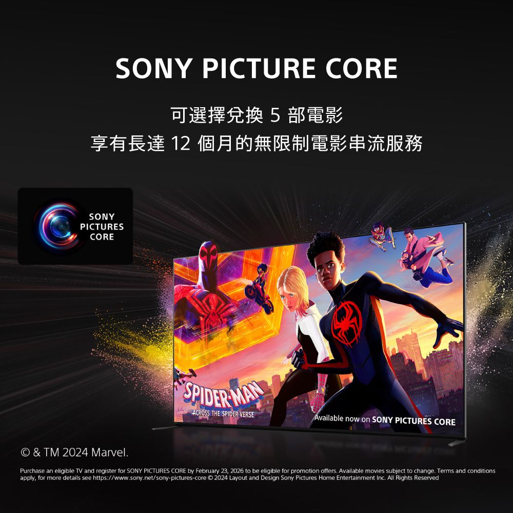 SONY PICTURE CORE可選擇兌換 5部電影享有長達 12 個月的無限制電影串流服務SONYPICTURESCORESPIDER MANACROSS THE SPIDERVERSEAvailable now on SONY PICTURES CORE  TM 2024 MarvelPurchase an eligible TV and register for SONY PICTURES CORE by February 23, 2026 to be eligible for promotion offers Available movies subject to change. Terms and conditionsapply, for more details see https://www.sony.net/sony-pictures-core 2024 Layout and Design Sony Pictures Home Entertainment Inc. All Rights Reserved