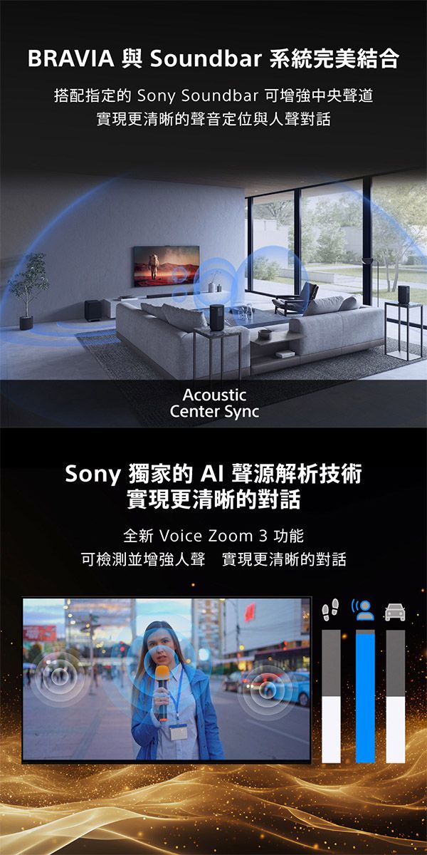 BRAVIA 與 Soundbar 系統完美結合搭配指定的 Sony Soundbar 可增強中央聲道實現更清晰的聲音定位與人聲對話AcousticCenter SyncSony 獨家的  聲源解析技術實現更清晰的對話全新 Voice Zoom 3 功能可檢測並增強人聲 實現更清晰的對話