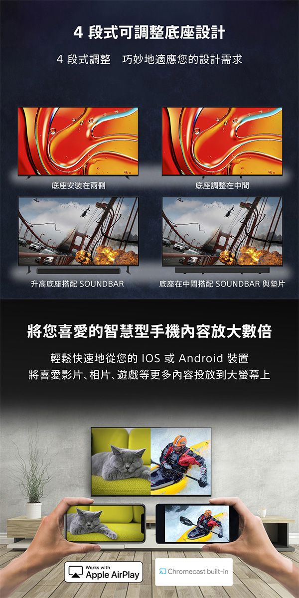 4段式可調整底座設計4段式調整 巧妙地適應您的設計需求底座安装在兩側底座調整在中間升高底座搭配 底座在中間搭配 SOUNDBAR 與墊片將您喜愛的智慧型手機內容放大數倍輕鬆快速地從您的IOS或Android 裝置將喜愛影片相片遊戲等更多內容投放到大螢幕上Works withChromecast built-inApple AirPlay