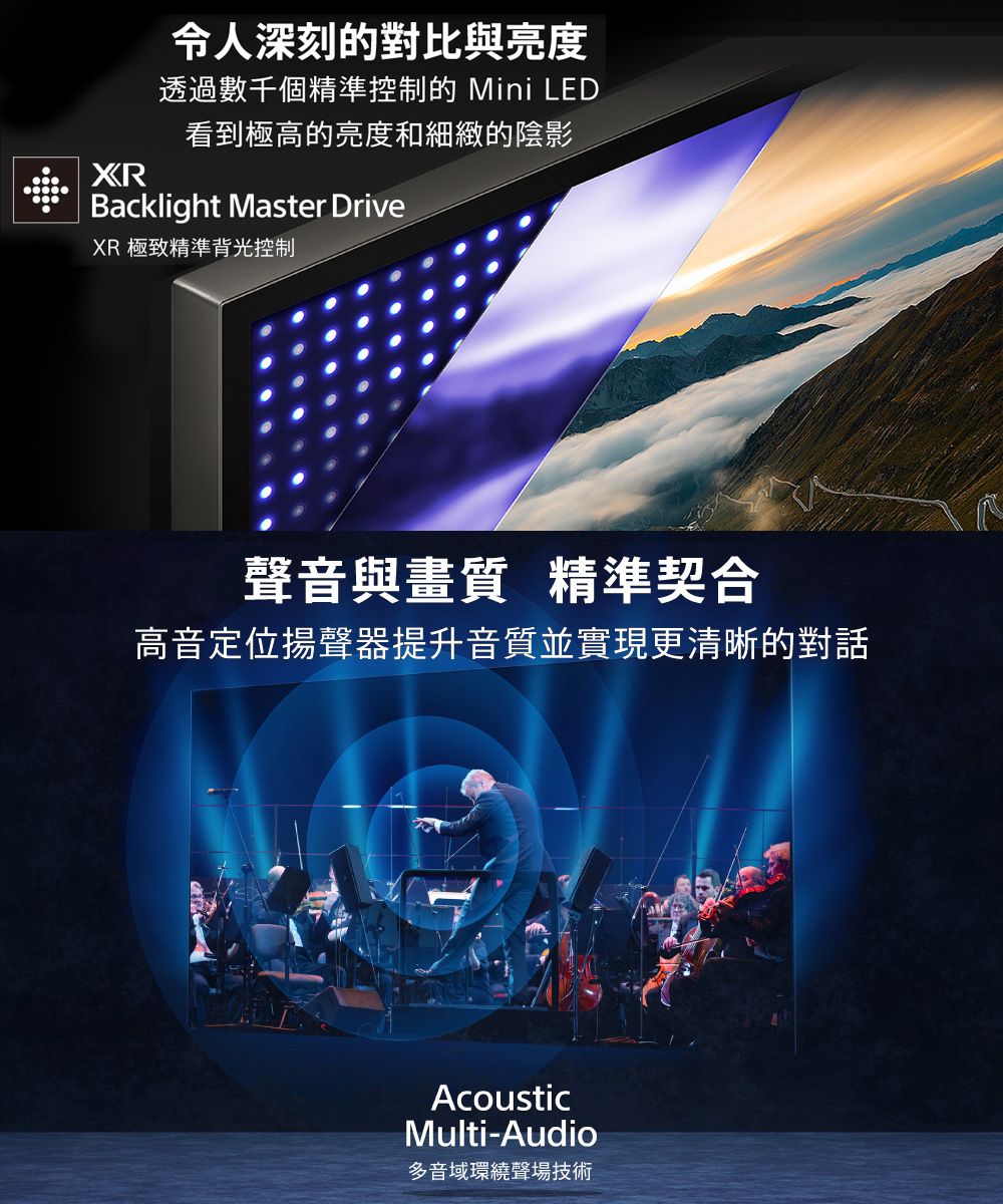 令人深刻的對比與亮度透過數千個精準控制的 Mini LED看到極高的亮度和細緻的陰影Backlight Master DriveXR 極致精準背光控制聲音與畫質 精準契合高音定位揚聲器提升音質並實現更清晰的對話AcousticMulti-Audio多音域環繞聲場技術