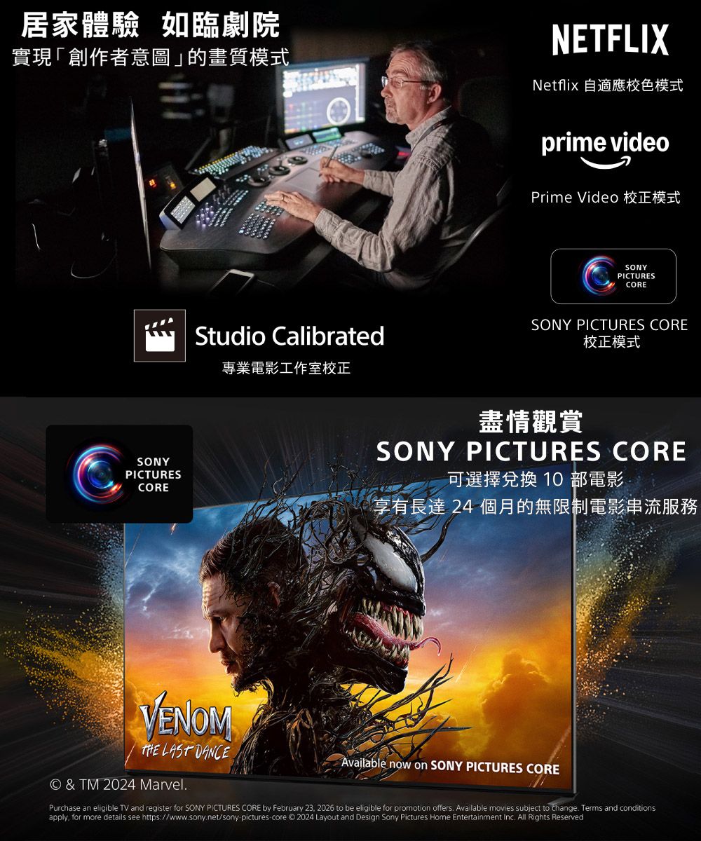 居家體驗 如臨劇院實現「創作者意圖」的畫質模式Studio Calibrated專業電影工作室正NETFLIXNetflix 自適應校色模式prime videoPrime Video 校正模式SONYPICTURESCORESONY PICTURES CORE校正模式SONYPICTURES盡情觀賞SONY PICTURES CORE可選擇兌換 10 部電影 CORE享有長達 24 個月的無限制電影串流服務VENOMTHE LAST DANCE© & TM 2024 Marvel.Available now on SONY PICTURES COREPurchase an eligible TV and register for SONY PICTURES CORE by February 23 2026 to be eligible for promotion offers. Available movies subject to change. Terms and conditionsapply, for more details see https://www.sony.net/sony picturescore © 2024 Layout and Design Sony Pictures Home Entertainment inc. All Rights Reserved