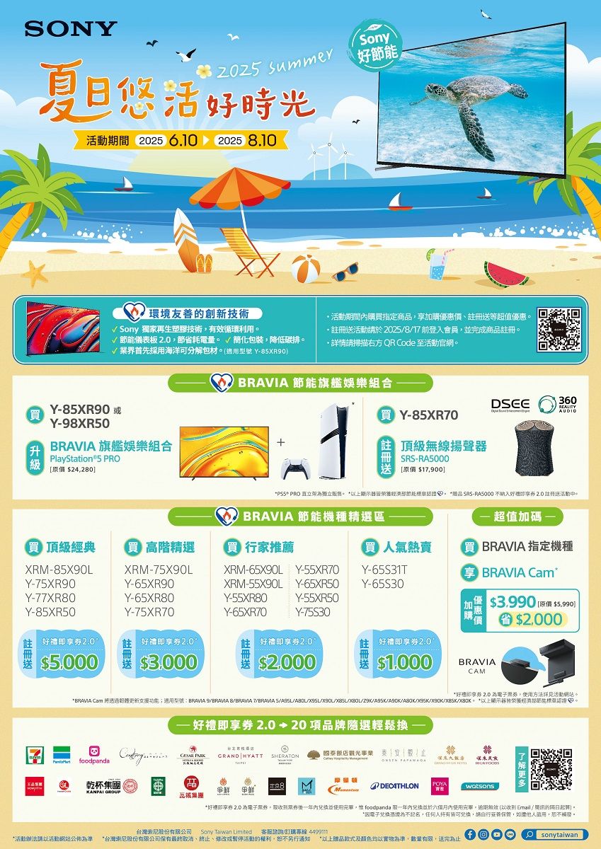 NY悠活 ummer好時光活動期間 2025 6.10 20258.10Sony好環境友善的創新技術 Sony 獨家再生塑膠技術有效循環利用活動期間購指定商品加購優惠價等超值優惠註冊送活動請2025817前登入會員完成商品註冊詳情請掃描右方 QR Code 至活動官網√ 儀表板 節省耗電量簡化包裝,降低碳排。√業界首先採用海洋可分解包材。適用型號 Y 節能旗艦娛樂組合買 Y85XR70Y-85XR90或【買Y-98XR50升 旗艦娛樂組合PlayStation®5 PRO[價 24,280 頂級經典  高階精選XRM-85X90LY-75XR90Y-77XR80Y-85XR50XRM-75X90LY-65XR90Y-65XR80Y-75XR70註冊送2.0好禮券2.05,0003.000頂級無線揚聲器SRS-RA5000[原價 $17,900DSEE360REALITYAUDIO PRO 直立架獨立。 節能。 SRS-RA5000 納入好禮享券 2.0 註冊送活動中。  節能機種精選區 超值加碼 - 行家推薦 BRAVIA 指定機種XRM-65X90L Y-55XR70Y-65S31TXRM-55X90LY-65XR50Y-65S30Y-55XR80Y-55XR50Y-65XR70Y-75S30 BRAVIA Cam$3.990 $]O $2000好禮即享券2.0好禮即享券2.0$$BRAVIACAM*好即享券 2.0 為,使用方法活動網站。*BRAMA Cam 透過功能;適用型號:BRAVIA SBRAVIA BBRAVIA 7BRAVIA SX90//////。*以上顯示皆經濟部節能標認。- 好禮即享券 2.0+20項品牌隨選輕鬆換 odpanda原 GRAND HYATT SHERATON國泰飯店觀光事業  乾杯集團KANPAI GROUP DECATHLONPOYAwatsons集團*好即享券 2.0 為電子,後内使用完畢, foodpanda 一年内並於內使用完畢,(以收到Email / 的起算。*電子兑换為不記名,任何人可兌換,請,如證,恕不補發。台灣股份有限公司 Sony  Limited 客服諮詢訂購專線 *活動請以活動網站公佈為準 *台灣索尼股份有限公司保有最終取消、終止、修改或暫停活動的權利,恕不另行通知 *以上贈品款式及顏色均以實物為準,數量有限,送完為止foOsonytaiwan