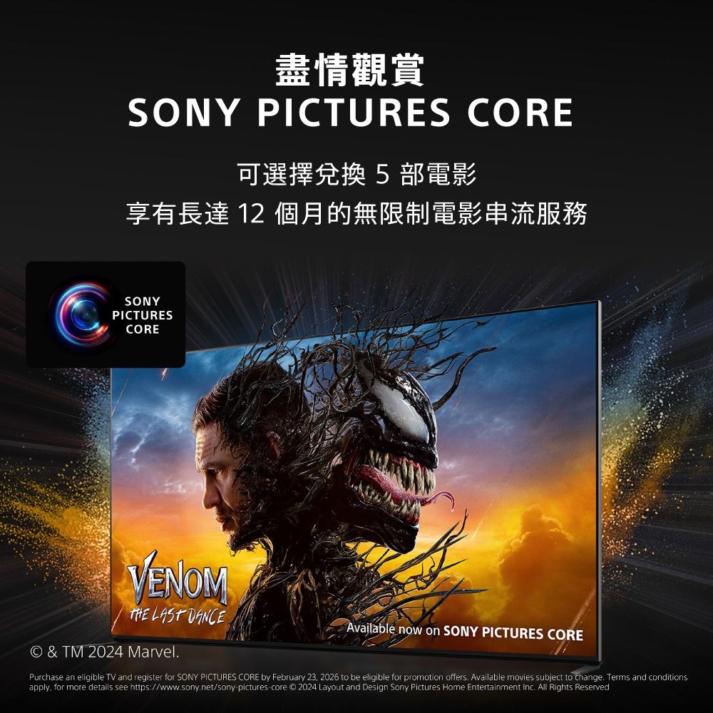 盡情觀賞SONY PICTURES CORE可選擇兌換5部電影享有長達 12 個月的無限制電影串流服務SONYPICTURESCOREVENOM  DANCE© & TM 2024 Marvel.Available now on SONY PICTURES COREPurchase an eligible TV and register for SONY PICTURES CORE by February 23, 2026 to be eligible for promotion offers. Available movies subject to change. Terms and conditionsapply, for more details see https://www.sony.net/sony-pictures-core © 2024 Layout and Design Sony Pictures Home Entertainment Inc. All Rights Reserved