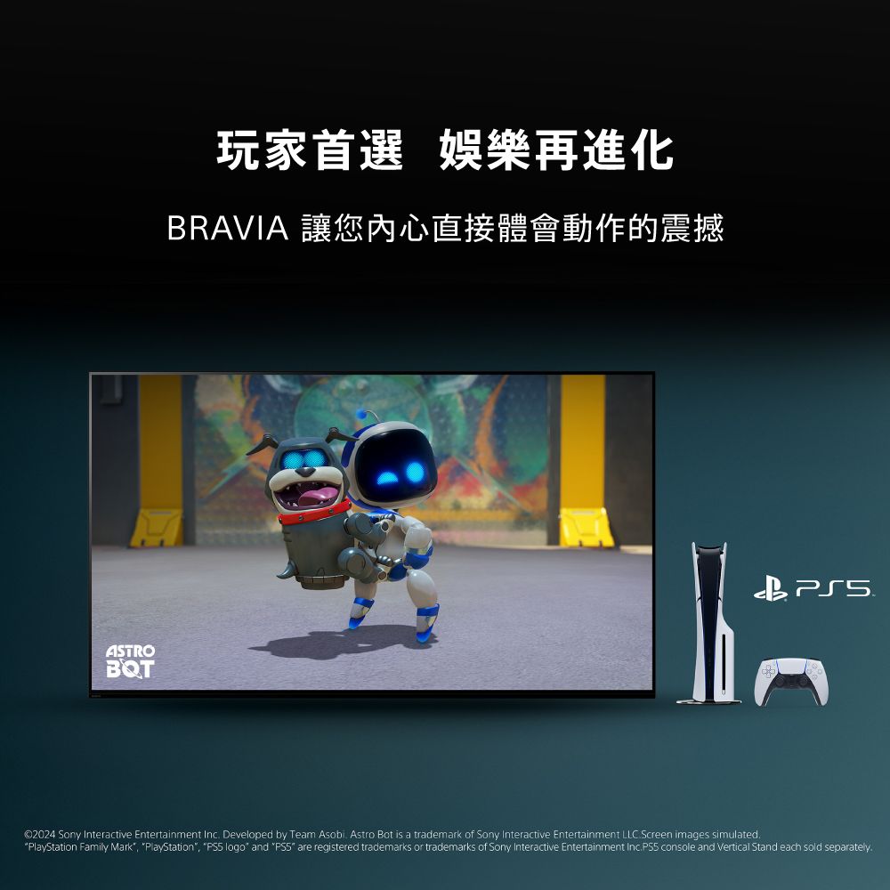 玩家首選 娛樂再進化BRAVIA 讓您内心直接體會動作的震撼ASTROBQT©2024 Sony Interactive Entertainment Inc Developed by Team Asobi Astro Bot is a trademark of Sony Interactive Entertainment LLC.Screen images simulated.PlayStation Family Mark, PlayStation, PS5 logo and PS5 are registered trademarks or trademarks of Sony Interactive Entertainment Inc.  console and Vertical Stand each sold separately.