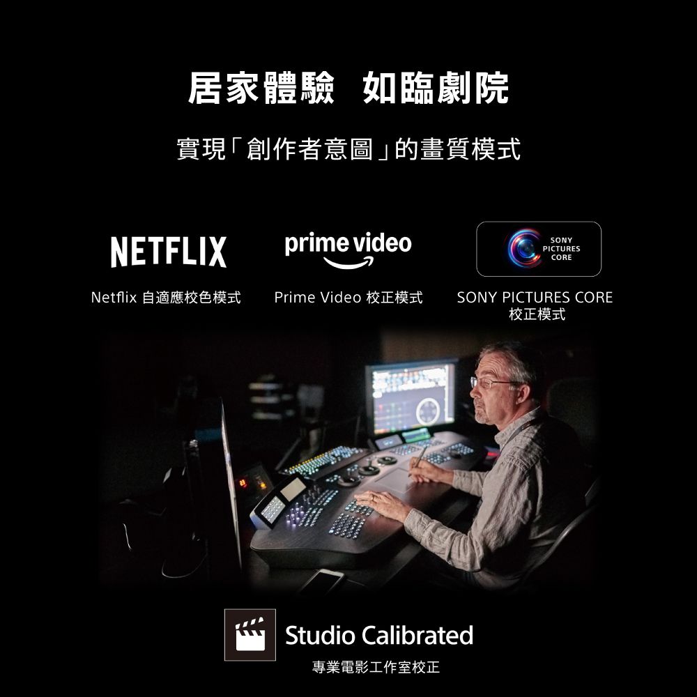 居家體驗 如臨劇院實現「創作者意圖」的畫質模式NETFLIXprime videoSONYPICTURESCORENetflix 自適應色模式Prime Video 校正模式 SONY PICTURES CORE校正模式Studio Calibrated專業電影工作室校正