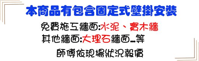 本商品有包含固定式壁掛安裝免費:水泥、實木牆其他牆面:大理石牆面師傅依現場狀況報價