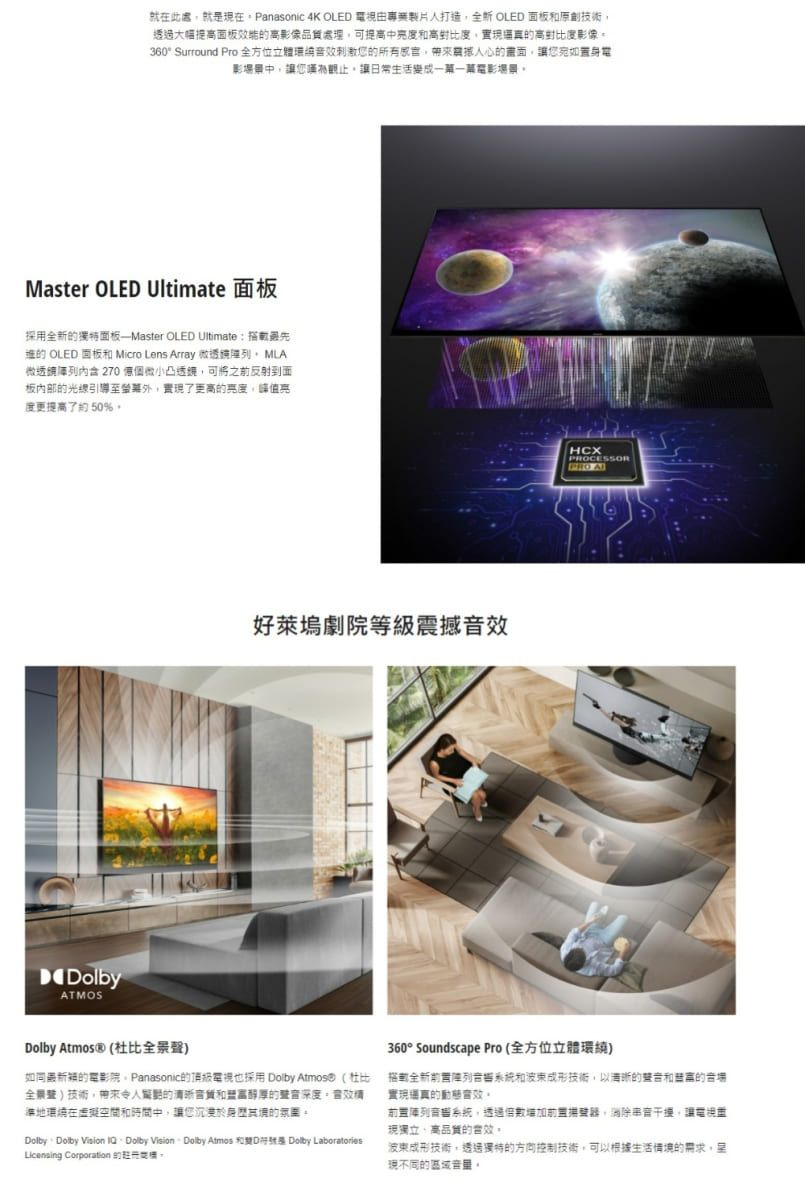 就在此處就在 Panasonic 4K OLE 由專業製片人打造 OLED 面板原創技術過大幅提面板高像可提高中高對比度實現真高對比度影像360 Surround Pro全方位刺激您所有心您置電影場景中讓您讓日常生活變成電影場景Master OLED Ultimate 面板採用全新面板——Master OLED Ultimate搭載的 OLED 面板 Micro Lens Array 微透微透鏡: 270凸透鏡可將之前反射到面板内部的光線引導實現了更高的亮度,亮度更提高了約50%DolbyATMOS好萊塢劇院等級震撼HCXCESSORPRO ADolby Atmos® 全景)如同的電影院Panasonic的頂級電視也採用 Dolby  (杜比全景聲)技術,的和醇厚的深度地環在虛擬空間和時間中,讓您沉浸於身其的Dolby Dolby Vision IQDolby Vision Dolby Atmos 和D是 Dolby LaboratoriesLicensing Corporation 的。360° Soundscape Pro(全方位立體環繞)搭載全新系統和波束成形技術,以的聲和的音場實現音效。音系統,前置,消除干擾,讓電視現獨立高的。波東成形技術,透過獨特的方向控制技術,可以根據生活情境的需求,現不同的區域。