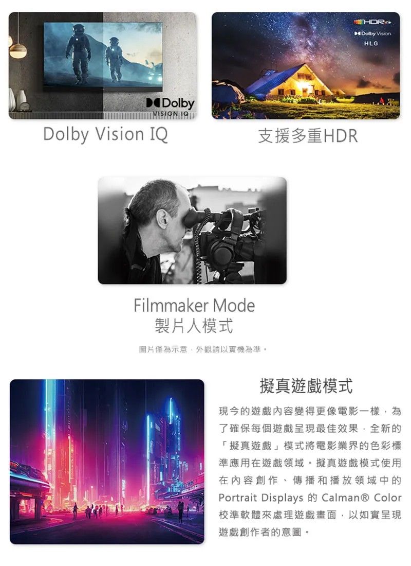 DolbyVISION Dolby Vision IQ支援多重HDRFilmmaker Mode製片人模式圖片僅為示意外觀請以實機為準。Dolby VisionHLG擬真模式現今的遊戲變得更像電影一樣,為了確保每個遊戲呈現最佳效果,全新的「擬真遊戲」模式將電影業界的色彩標準應用在遊戲領域。擬真遊戲模式使用在內容創作、傳播和播放領域中的Portrait Displays Calman® Color校準軟體來處理遊戲畫面,以如實呈現遊戲創作者的意圖。