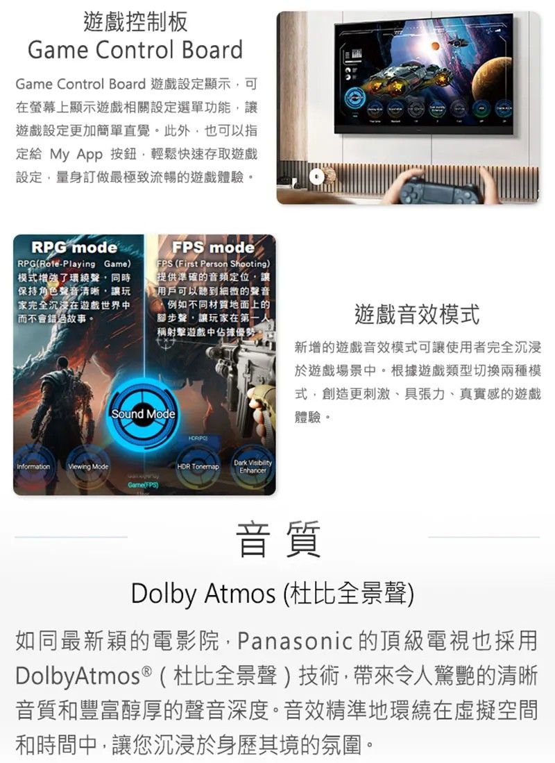 遊戲控制板Game Control BoardGame Control Board 遊戲設定顯示可在螢幕上顯示遊戲相關設定選單功能讓遊戲設定更加簡單直覺。此外,也可以指定給 My App 按鈕,輕鬆快速存取遊戲設定,量身訂做最極致流暢的遊戲體驗。RPG modeRPGPlaying Game)模式增強了環繞聲,同時保持角色聲音清晰,讓玩家完全沉浸在遊戲世界中而不會錯過故事。 modeFPS (First Person Shooting)提供準確的定位,讓用戶可以聽到細微的聲音例如不同材質地面上的腳步聲,讓玩家在第一人稱射擊遊戲中佔據優勢。Sound ModeInformationViewing Mode TonemapDark VisibilityEnhancer(FPS)遊戲音效模式新增的遊戲音效模式可讓使用者完全沉浸於遊戲場景中。根據遊戲類型切換兩種模式,創造更刺激、具張力、真實感的遊戲體驗。音質Dolby Atmos (杜比全景聲)如同最新穎的電影院,Panasonic 的頂級電視也採用DolbyAtmos ® (杜比全景聲)技術,帶來令人驚艷的清晰音質和豐富醇厚的聲音深度。音效精準地環繞在虛擬空間和時間中,讓您沉浸於身歷其境的氛圍。