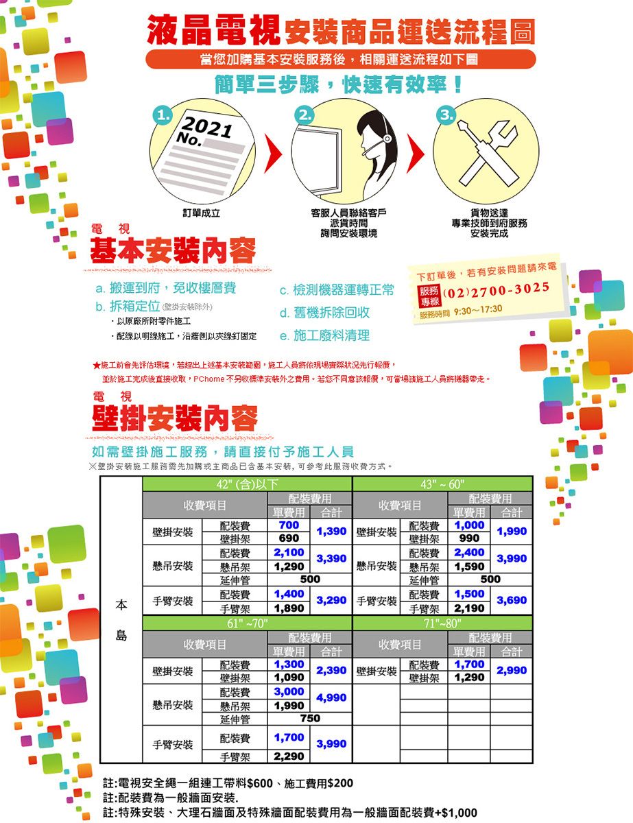 液晶電視商品運送流程圖1當您加購基服務後,相關運送流程如下圖簡單三步驟,快速有效率!021No訂單成立電視基本內容客服人員聯絡客戶派貨時間詢問安環境貨物送達專業技師到府服務安完成a. 搬運到府,免收樓層下訂單後,若有安問題請來電 檢測機器運轉正常b. 拆箱定位(安除外)原廠所附零件施工d. 舊機拆除回收(02)27003025專線服務時間 9:3017:30線以明線施工,以線釘固定. 施工廢料清理★施工前會先評估環境,若超出上述基本安範圍,施工人員將依現場實際狀況先行報價,並於施工完成後直接收取,PChome 不另收標準安外之。若您不同意該報價,可當場請施工人員將機器帶走。電視壁掛內容如需壁掛施工服務,請直接付予施工人員※壁掛安装施工服務需先加購或主商品已含基本安装,可参考此服務收方式。42(含)以下43收項目壁掛安懸吊安本手臂單用合計 700壁掛架690 2,100懸吊架延伸管手臂架6170收項目裝單合1,390 壁掛安裝3,3901,290500裝壁掛架裝費 2,400懸吊安裝 懸吊架 1,590延伸管1,0001,9909903,9905001,4001,8903,290 手臂安装裝費1,500手臂架 2,1903,69071-~80島裝費用收費項目壁掛安裝懸吊安裝單費用 合計裝費 1,300壁掛架 1,090裝費 3,000懸吊架 1,990延伸管收費項目裝費用配裝費單費用 合計 21,7002,390 壁掛安装2,990壁掛架1,2904,990750配裝費 1,700手臂安裝3,990手臂架 2,290註:電視安全繩一組連工帶料$600施工費用$200註:配裝費為一般牆面安裝.註:特殊安裝、大理石牆面及特殊牆面配裝費用為一般牆面配裝費+$1,000