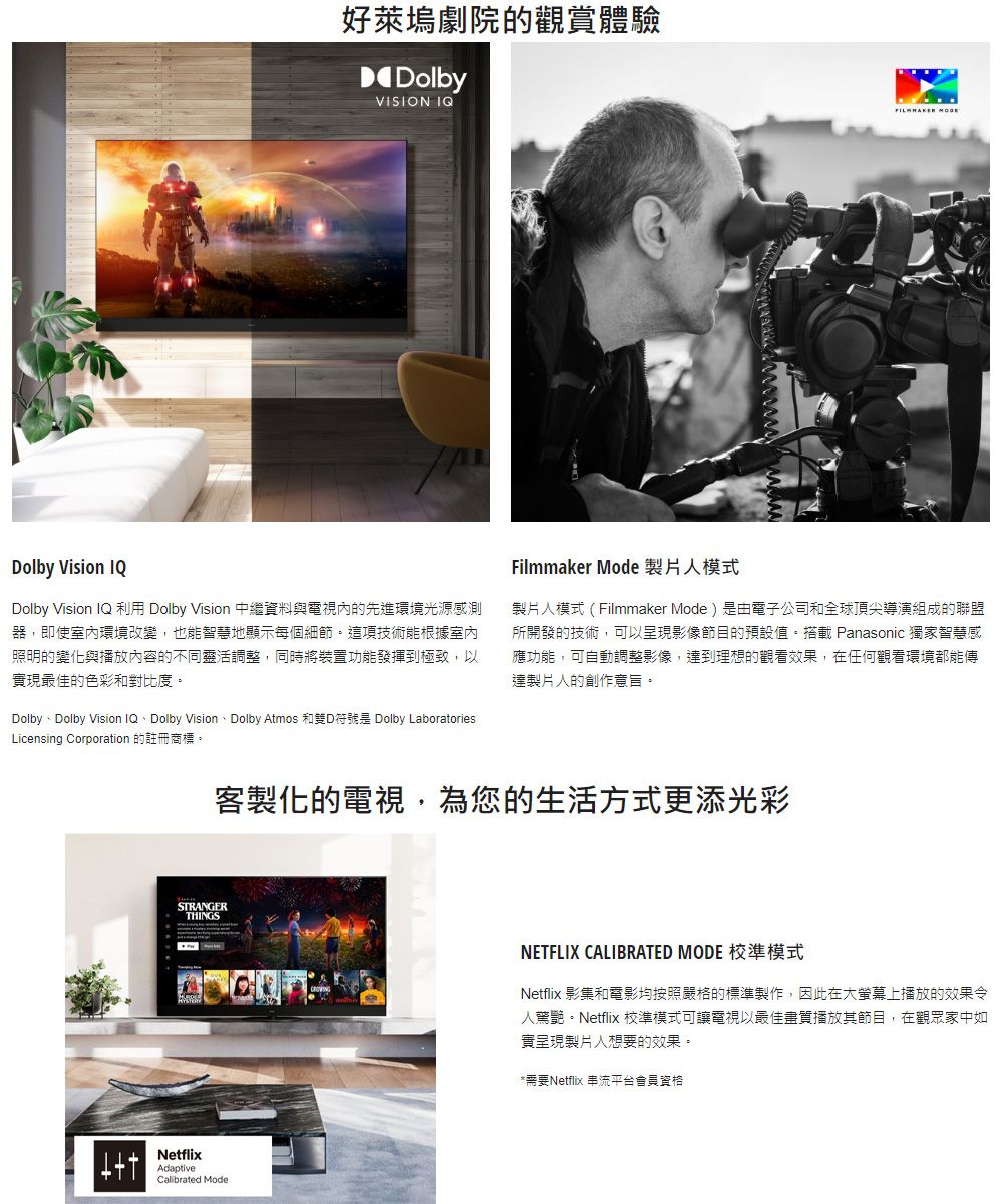 好萊塢劇院的觀賞體驗DolbyVISION IQ Dolby Vision IQDolby Vision IQ 利用 Dolby Vision 中繼資料與電視內的先進環境光源感測器,即使室內環境改變,也能智慧地顯示每個細節。這項技術能根據室內照明的變化與播放內容的不同靈活調整,同時將裝置功能發揮到極致,以實現最佳的色彩和對比度。Dolby Dolby Vision IQ Dolby Vision Dolby Atmos DDolby LaboratoriesLicensing Corporation 的註冊商標。Filmmaker Mode 製片人模式製片人模式(Filmmaker Mode)是由電子公司和全球頂尖導演組成的聯盟所開發的技術,可以呈現影像節目的預設值。搭載 Panasonic 獨家智慧感應功能,可自動調整影像,到理想的觀看效果,在任何觀看環境都能傳達製片人的創作意旨。客製化的電視,為您的生活方式更添光彩STRANGERTHINGSNetflixAdaptiveCalibrated ModeNETFLIX CALIBRATED MODE 校準模式Netflix 影集和電影均按照嚴格的標準製作,因此在大螢幕上播放的效果令人驚艷。Netflix 校準模式可讓電視以最佳畫質播放其節目,在觀眾家中如實呈現製片人想要的效果。*需要Netflix 串流平台會員資格