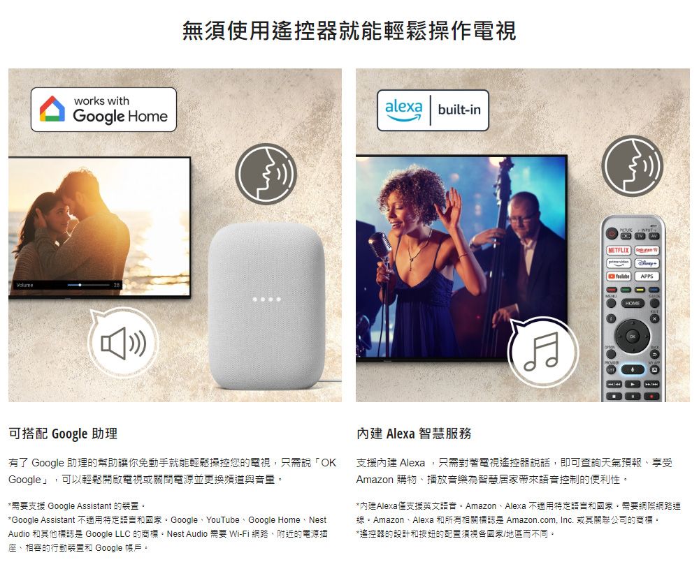 works withGoogle Home無須使用遙控器就能輕鬆操作電視alexa built-inNETFLIX APPS可搭配 Google 助理有了 Google 助理的幫助讓你免動手就能輕鬆操控您的電視,只需說「OKGoogle」,可以輕鬆開啟電視或關閉電源並更換頻道與音量*需要支援 Google Assistant 的裝置。*Google Assistant 不適用特定語言和國家:GoogleYouTube、Google Home、NestAudio 和其他標誌 Google LLC 的商標。Nest Audio 需要 Wi-Fi 網路、附近的電源插座、的行動裝置和 Google 帳戶。內建 Alexa 智慧服務支援內建 Alexa,只需對著電視遙控器說話,即可查詢天氣預報、享受Amazon 購物、播放音樂為智慧居家帶來控制的便利性。*內建Alexa僅支援英文語音。Amazon、Alexa 不適用特定語言和國家。需要網際網路連線。Amazon、Alexa 和所有相關標誌 Amazon.com, Inc. 或其關聯公司的商標。*遙控器的設計和的配置須視各國家/地區而不同。