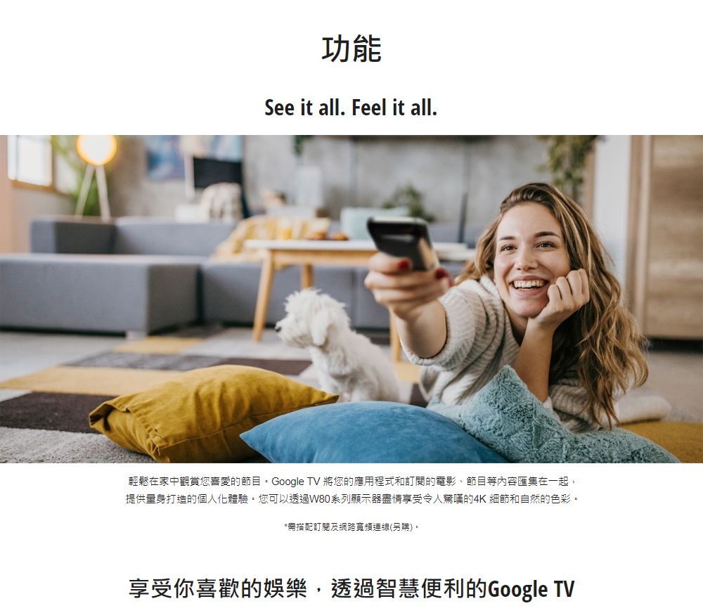 功能See it all. Feel it all.輕鬆在家中觀賞您喜愛的節目。Google TV 將您的應用程式和訂閱的電影節目等內容匯集在一起,提供量身打造的個人化體驗。您可以透過W80系列顯示器盡情享受令人驚嘆的4K 細節和自然的色彩。*需搭配訂閱及網路寬頻連線(另購)。享受你喜歡的娛樂,透過智慧便利的Google TV