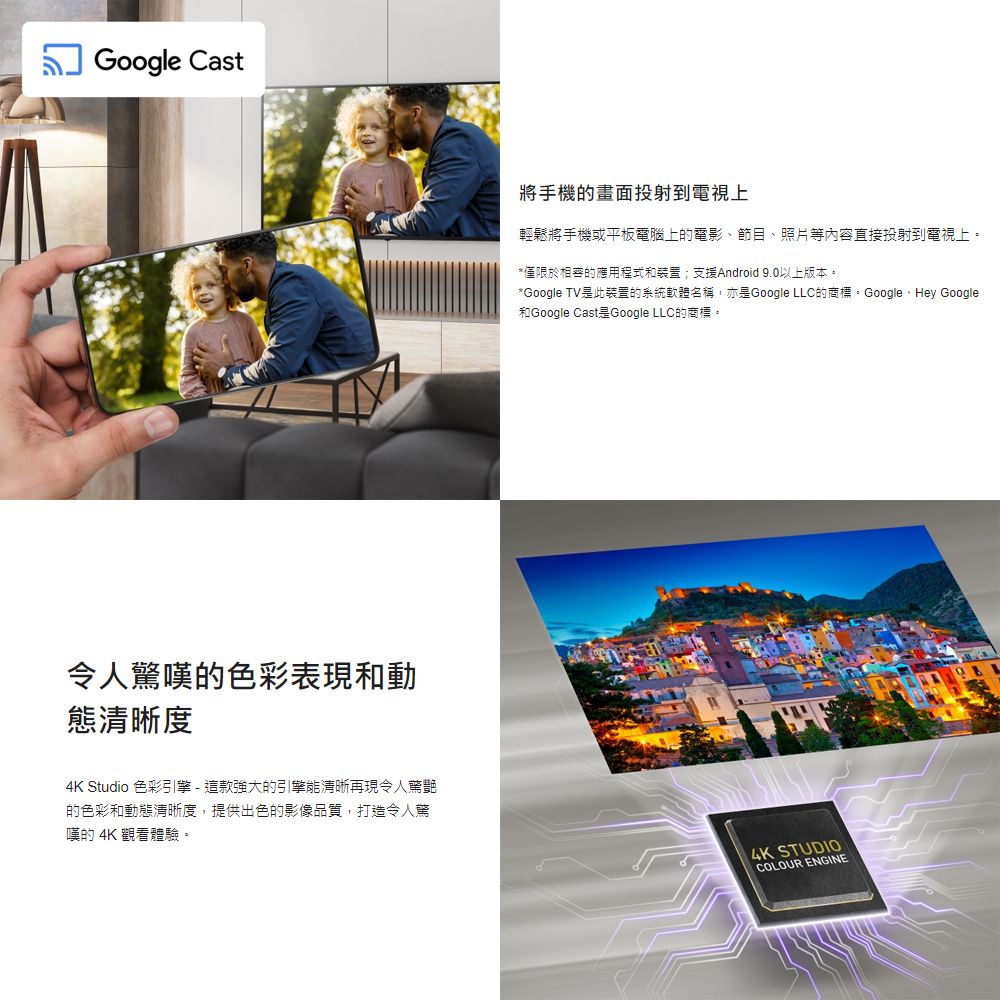 Google Cast令人驚嘆的色彩表現和動態清晰度4K Studio 色彩引擎-這款強大的引擎能清晰再現令人驚艷的色彩和動態清晰度,提供出色的影像品質,打造令人驚嘆的 4K 觀看體驗。將手機的畫面投射到電視上輕鬆將手機或平板電腦上的電影、節目、照片等內容直接投射到電視上。*僅限於的應用程式和裝置;支援Android 9.0以上版本。*Google TV此裝置的系統軟體名稱,亦是Google LLC的商標。Google、Hey Google和Google Cast是Google LLC的商標。4K STUDIOCOLOUR ENGINE