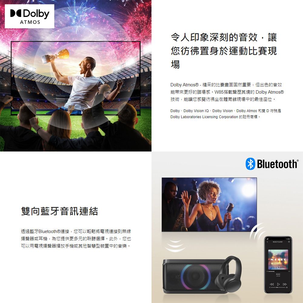 DolbyATMOS令人印象深刻的音效,讓您彷彿置身於運動比賽現場Dolby Atmos® - 精采的比賽畫面固然重要,但出色的音效能帶來更好的臨場感。W85搭載聲歷其境的 Dolby Atmos®技術,能讓您感覺彷彿坐在體育館現場中的最佳座位。Dolby、Dolby Vision IQ、Dolby Vision、Dolby Atmos 和雙 D 符號是Dolby Laboratories Licensing Corporation 的註冊商標。雙向藍牙音訊連結Bluetooth®透過藍牙Bluetooth®連接,您可以輕鬆將電視連接到無線揚聲器或耳機,為您提供更多元的聆聽選擇。此外,您也可以用電視揚聲器播放手機或其他智慧型裝置中的音樂。