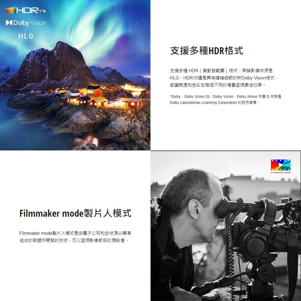 Dolby VisionHLGFilmmaker mode製片人模式Filmmaker mode製片人模式是由電子公司和全球頂尖導演組成的聯盟所開發的技術,可以呈現影像節目的預設值。支援多種HDR格式支援多種 HDR(高動態範圍)格式:無論影像來源是HLGHDR10還是具有精確細節的新Dolby Vision格式,都讓亮度和色彩在每個不同的場景呈現最佳效果。*Dolby、Dolby Vision IQ、Dolby Vision、Dolby Atmos 和雙 D 符號是Dolby Laboratories Licensing Corporation 的註冊商標。