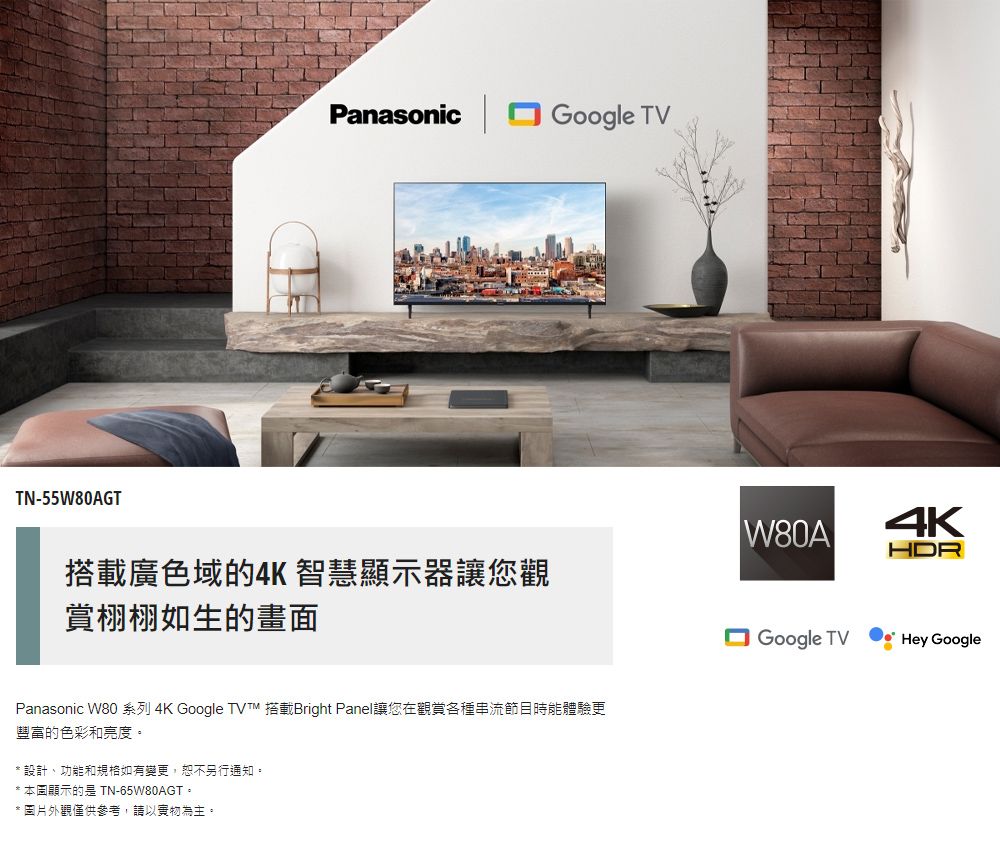 TN-55W80AGTPanasonicGoogle TVHDR搭載廣色域的4K 智慧顯示器讓您觀賞栩栩如生的畫面Panasonic W80 系列 4K Google  搭載Bright Panel讓您在觀賞各種串流節目時能體驗更豐富的色彩和亮度。*設計功能和規格如有變更,恕不另行通知。* 顯示的是 TN-65W80AGT。* 圖片外觀僅供參考,請以實物為主。Google TVHey Google