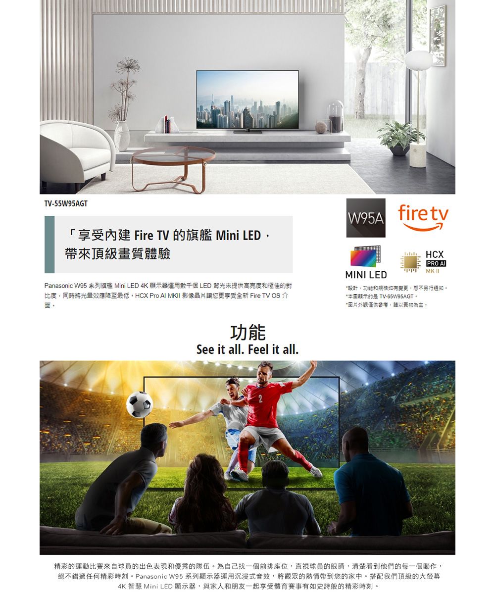 TV-55W95AGT「享受 Fire TV 的旗艦 Mini LED帶頂級畫質體驗W95AfiretvPanasonic W95 系列旗艦 Mini LED 4K 顯示器運用數千個 LED 背光來提供高亮度和極佳的對比度,同時將光量效應降至最低 Pro Al MK 影像晶讓您更享受全新 Fire TV OS介MINI LEDHCXPRO MK II設計功能和規格如有變更,恕不另行通知*顯示的是 TV-65W95AGT*片僅供參考,請以功能See it all. Feel it all.2精彩的運動比賽來自球員的出色表現和優秀的隊伍。為自己找一個前排座位,直視球員的眼睛,清楚看到他們的每一個動作,絕不錯過任何精彩時刻。Panasonic W95 系列顯示器運用沉浸式音效,將觀眾的熱情帶到您的家中。搭配我們頂級的大螢幕4K  Mini LED 顯示器,與家人和朋友一起享受體育赛事有如史詩般的精彩時刻。