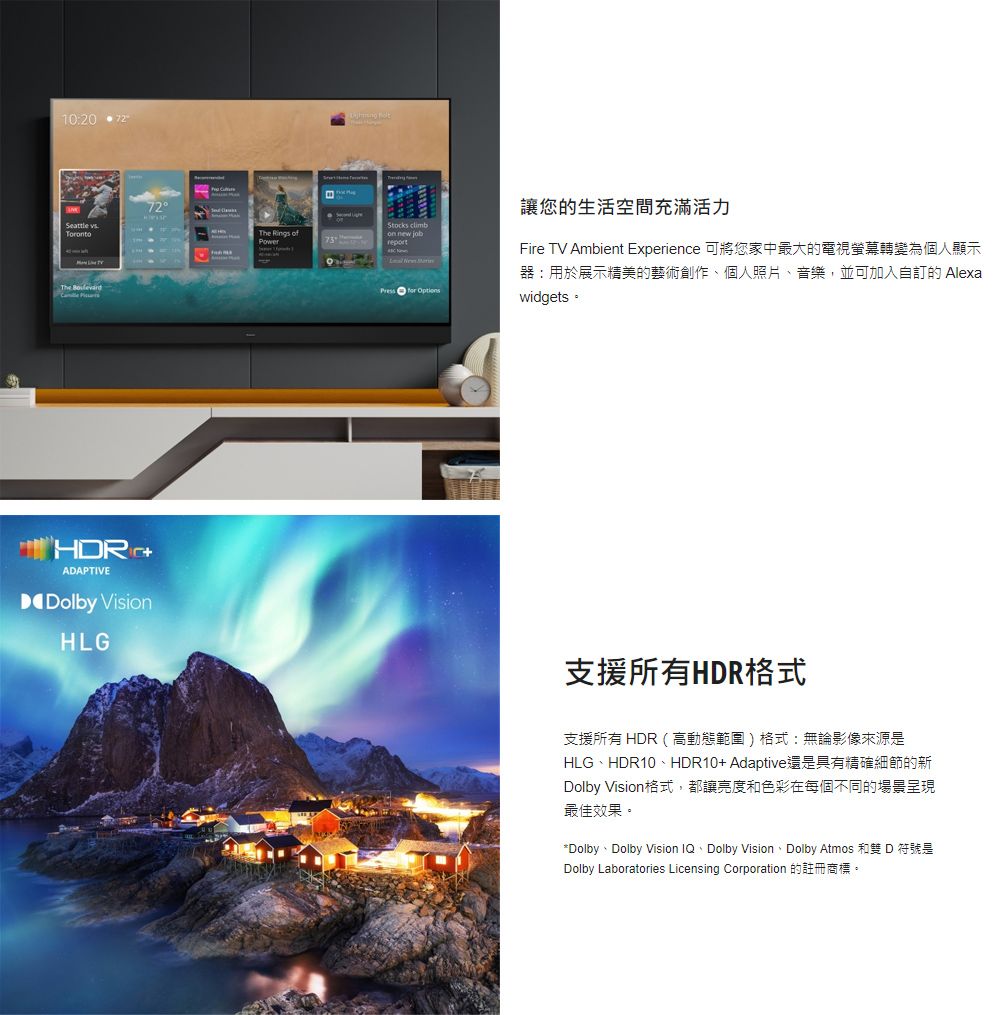 10:20  Torto  72The Rings of on    讓您的生活空間充滿活力Fire TV Ambient Experience 可將您家中最大的電視螢幕轉變為個人顯示器:用於展示精美的藝術創作個人照片、音樂,並可加入自的 Alexawidgets。ADAPTIVEDolby VisionHLG支援所有HDR格式支援所有 HDR(高動態範圍)格式:無論影像來源是HLG、HDR10、HDR10+Adaptive還是具有精確細節的新Dolby Vision格式,都讓亮度和色彩在每個不同的場景呈現最佳效果。*Dolby、Dolby Vision IQ、Dolby Vision、Dolby Atmos 和雙 D 符號是Dolby Laboratories Licensing Corporation 的註冊商標。