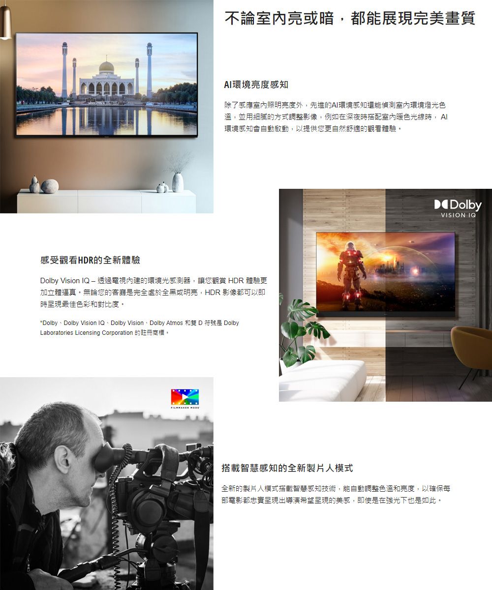 不論室內亮或暗,都能展現完美畫質環境亮度感知除了感應室內照明亮度外,先進的環境感知還能偵測室內環境燈光色溫,並用細膩的方式調整影像,例如在深夜時搭配室內暖色光線時, AI環境感知會自動啟動,以提供您更自然舒適的觀看體驗感受觀看HDR的全新體驗Dolby Vision IQ  透過電視內建的環境光感測器,讓您觀賞 HDR 體驗更加立體逼真。無論您的客廳是完全處於全黑或明亮,HDR 影像都可以即時呈現最佳色彩和對比度。*DolbyDolby Vision IQ、Dolby Vision、Dolby Atmos 和雙 D 符號是 DolbyLaboratories Licensing Corporation 的註冊商標。DolbyVISION IQ搭載智慧感知的全新製片人模式全新的製片人模式搭載智慧感知技術,能自動調整色溫和亮度,以確保每部電影都忠實呈現出導演希望呈現的美感,即使是在強光下也是如此。