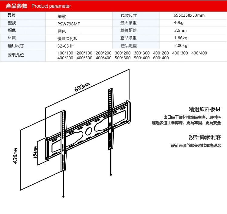 產品參數 Product parameter樂歌品牌型號顏色材質通用尺寸安裝孔位430mm154mmPSW796MF黑色優質冷軋板32-65 100100 200100 200 200400200 400300 400400693mm包装尺寸最大承重離牆距離產品淨重695x158x33mm40kg22mm1.86kg產品毛重2.00kg300200 300300 400200 400300 400400500300 500400 600*400精選原料板材出口級工業化標準級生產,原材料經過多道工藝淬鍊,更為牢固,更為安全設計簡潔俐落設計來源於歐美現代風格理念