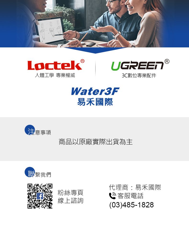 Loctek人體工學 專業權威注意事項聯繫我們UGREEN3C數位專業配件Water3F易禾國際商品以原廠實際出貨為主粉絲專頁線上諮詢代理商:易禾國際客服電話(03)485-1828