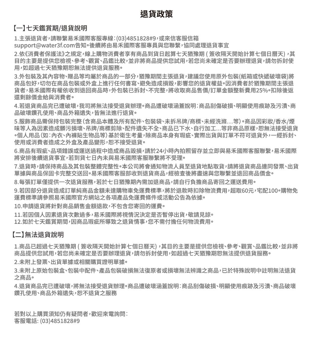 退貨政策七天鑑賞期退貨說明1.主張退貨者請聯繫易禾國際客服專線:(034851828#9,或來信客服信箱support@water3f.com告知後續將由易禾國際客服專員與您聯繫,協同處理退貨事宜2.依《消費者保護法》之規定,線上購物消費者享有商品到貨日起算七天猶豫期(簽收隔天開始計算七個日曆天),其目的主要是提供您檢視參考觀賞品鑑比較,並非將商品提供您試用,若您尚未確定是否要辦理退貨,請勿拆封使用,如超過七天猶豫期恕無法提供退貨服務。3.外包裝及其內容物、贈品等均屬於商品的一部分,猶豫期間主張退貨,建議您使用原外包裝(紙箱或快遞破壞袋)將商品包好,切勿在商品包裝或外盒上進行任何書寫、避免造成損毀,影響您的退貨權益。因消費者於猶豫期間主張退貨者,易禾國際有權依收到退回商品時,外包裝已拆封、不完整,將收取商品售價訂單金額整新費用25%。扣除後返還剩餘價金給與消費者。4.若退貨商品完已遭破壞,我司將無法接受退貨辦理商品遭破壞涵蓋說明:商品刮傷破損、明顯使用痕跡及污漬、商品破壞鑽孔使用、商品外箱遺失,皆無法進行退貨。5.服飾商品需保持包裝完整(含商品本體及所有配件、包裝袋、未拆吊牌/商標、未經洗滌等)。商品因彩妝/香水/煙味等人為因素造成髒污損壞、吊牌/商標剪除、配件遺失不全、商品已下水、自行加工...等非商品原樣,恕無法接受退貨個人用品(如:、內褲貼生物品等)基於衛生考量,除商品本身有、實際出貨與訂單不符可退貨外,一經拆封、使用或消費者造成之外盒及產品變形,恕不接受退貨。6.商品有瑕疵、品項錯誤或運送過程中造成商品毀損,請於24小時內拍照留存並立即與易禾國際客服聯繫,易禾國際將安排後續退貨事宜,若到貨七日內未與易禾國際客服聯繫將不受理。7.退貨時,請保持商品及其包裝整體完整性。本公司將會通知物流人員至退貨地點取貨,請將退貨商品連同發票、出貨單據與商品保固卡完整交送回。易禾國際客服部收到退貨商品,經檢查後將盡速與您聯繫並退回商品價金。8.每張訂單僅提供一次退貨服務,若於七日猶豫需加退商品,請自行負擔商品寄回之運送費用。9.若因部分退貨造成訂單純商品金額未達購物車免運費標準,將於退款時扣除物流費用,超取60元,宅配100購物免運費標準請參照易禾國際官方網站之各項產品免運費條件或活動公告為依據。10.申請退貨將針對商品銷售金額退款,不包含您寄回的運費。11.若因個人因素退貨次數過多,易禾國際將視情況決定是否暫停出貨,敬請見諒。12.如於七天鑑賞期間,因商品瑕疵所導致之退貨情事,您不需付擔任何物流費用。【二無法退貨說明1.商品已超過七天猶豫期(簽收隔天開始計算七個日曆天),其目的主要是提供您檢視、參考、觀賞、品鑑比較,並非將商品提供您試用,若您尚未確定是否要辦理退貨,請勿拆封使用,如超過七天猶豫期恕無法提供退貨服務。2.未附上發票、出貨單據或相關購買證明單據。3.未附上原始包裝盒、包裝中配件、產品包裝破損無法復原者或損壞無法辨識之商品,已於特殊說明中註明無法退貨之商品。4.退貨商品完已遭破壞,將無法接受退貨辦理。商品遭破壞涵蓋說明:商品刮傷破損、明顯使用痕跡及污漬、商品破壞鑽孔使用、商品外箱遺失,恕不退貨之服務若對以上購買須知仍有疑問者,歡迎來電詢問:客服電話: (03)4851828#9