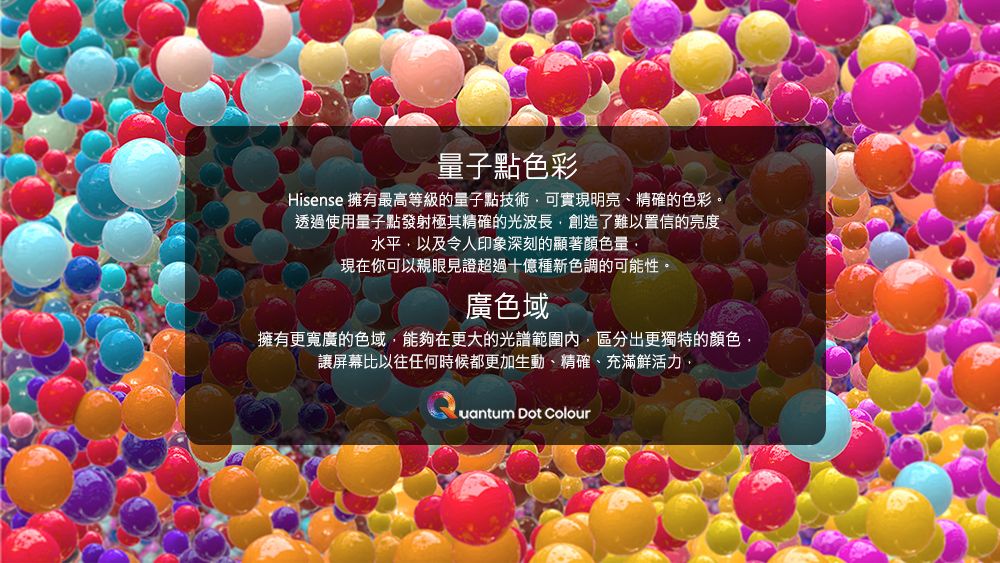 子點色彩Hisense 擁有最高等級的量子點技術可實現明亮、精確的色彩。透過使用量子點發射極其精確的光波長創造了難以置信的亮度水平以及令人印象深刻的顯著顏色量現在你可以親眼見證超過十億種新色調的可能性。廣色域擁有更寬廣的色域能夠在更大的光譜範圍內區分出更獨特的顏色讓屏幕比以往任何時候都更加生動、精確、充滿鮮活力,uantum Dot Colour