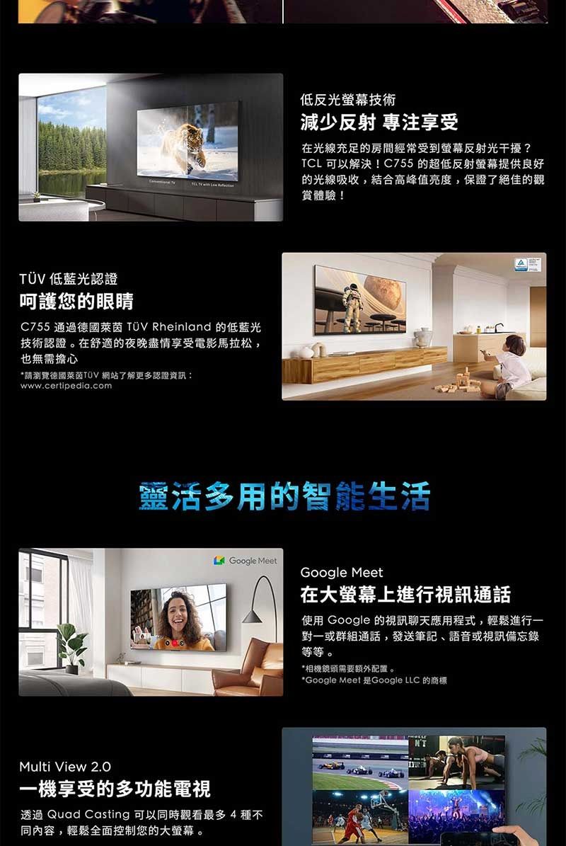 低藍光認證呵護您的眼睛C755 通過德國萊茵 TÜV Rheinland 的低藍光技術認證。在舒適的夜晚盡情享受電影馬拉松,也無需擔心*請瀏覽德國萊茵TÜV 網站了解更多認證資訊:www.certipedia.com低反光螢幕技術減少反射 專注享受在光線充足的房間經常受到螢幕反射光干擾?TCL 可以解決!C755 的超低反射螢幕提供良好的光線吸收,結合高峰值亮度,保證了絕佳的觀賞體驗!靈活多用的智能生活Google MeetMulti View 一機享受的多功能電視透過 Quad Casting 可以同時觀看最多4種不同內容,輕鬆全面控制您的大螢幕。Google Meet在大螢幕上進行視訊通話使用 Google 的視訊聊天應用程式,輕鬆進行一對一或群組通話,發送筆記、語音或視訊備忘錄等等。*相機鏡頭需要額外配置。*Google Meet 是Google LLC 的商標