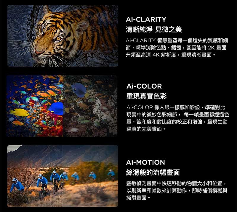 -CLARITY清晰純淨 見微之美Ai-CLARITY 智慧重塑每一個遺失的質感和細節,精準消除色點、鋸齒,甚至能將 2K 畫面升頻至高清4K解析度,重現清晰畫面。Ai-COLOR重現真實色彩Ai-COLOR 像人眼一樣感知影像,準確對比現實中的微妙色彩細節,每一幀畫面都經過色量、飽和度和對比度的校正和增強,呈現生動逼真的完美畫面。Ai-MOTION絲滑般的流暢畫面靈敏偵測畫面中快速移動的物體大小和位置,以刷新率和幀數來計算動作,即時補償模糊與撕裂畫面。